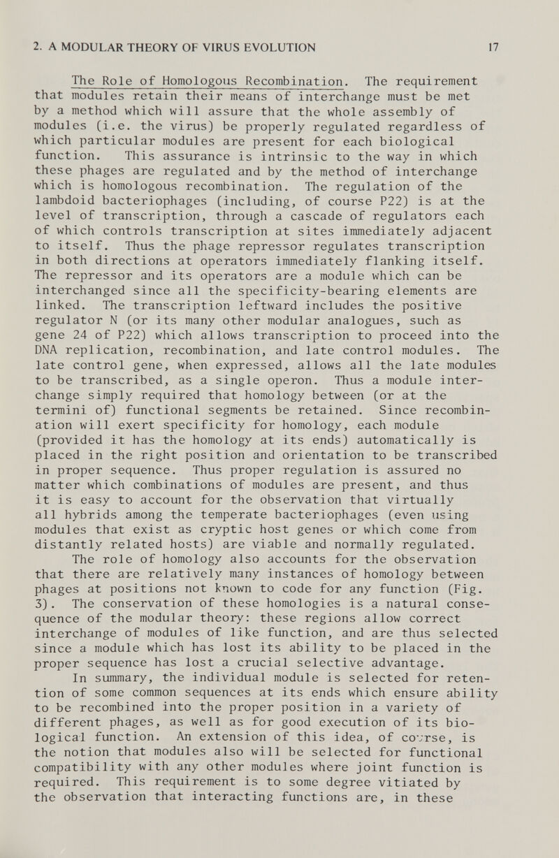 2. A MODULAR THEORY OF VIRUS EVOLUTION 17 The Role of Homologous Recombination. The requirement that modules retain their means of interchange must be met by a method which will assure that the whole assembly of modules (i.e. the virus) be properly regulated regardless of which particular modules are present for each biological function. This assurance is intrinsic to the way in which these phages are regulated and by the method of interchange which is homologous recombination. The regulation of the lambdoid bacteriophages (including, of course P22) is at the level of transcription, through a cascade of regulators each of which controls transcription at sites immediately adjacent to itself. Thus the phage repressor regulates transcription in both directions at operators immediately flanking itself. The repressor and its operators are a module which can be interchanged since all the specificity-bearing elements are linked. The transcription leftward includes the positive regulator N (or its many other modular analogues, such as gene 24 of P22) which allows transcription to proceed into the DNA replication, recombination, and late control modules. The late control gene, when expressed, allows all the late modules to be transcribed, as a single operon. Thus a module inter¬ change simply required that homology between (or at the termini of) functional segments be retained. Since recombin¬ ation will exert specificity for homology, each module (provided it has the homology at its ends) automatically is placed in the right position and orientation to be transcribed in proper sequence. Thus proper regulation is assured no matter which combinations of modules are present, and thus it is easy to account for the observation that virtually all hybrids among the temperate bacteriophages (even using modules that exist as cryptic host genes or which come from distantly related hosts) are viable and normally regulated. The role of homology also accounts for the observation that there are relatively many instances of homology between phages at positions not known to code for any function (Fig. 3). The conservation of these homologies is a natural conse¬ quence of the modular theory: these regions allow correct interchange of modules of like function, and are thus selected since a module which has lost its ability to be placed in the proper sequence has lost a crucial selective advantage. In summary, the individual module is selected for reten¬ tion of some common sequences at its ends which ensure ability to be recombined into the proper position in a variety of different phages, as well as for good execution of its bio¬ logical function. An extension of this idea, of covrse, is the notion that modules also will be selected for functional compatibility with any other modules where joint function is required. This requirement is to some degree vitiated by the observation that interacting functions are, in these