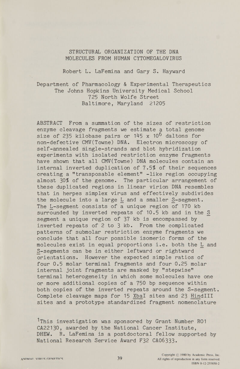 STRUCTURAL ORGANIZATION OF THE DNA MOLECULES FROM HUMAN CYTOMEGALOVIRUS Robert L. LaFemina and Gary S. Hayward Department of Pharmacology & Experimental Therapeutics The Johns Hopkins University Medical School 725 North Wolfe Street Baltimore, Maryland 21205 ABSTRACT From a summation of the sizes of restriction enzyme cleavage fragments we estimate a total genome size of 235 kilobase pairs or 145 x 10^ daltons for non-defective CMV(Towne) DNA. Electron microscopy of self-annealed single-strands and blot hybridization experiments with isolated restriction enzyme fragments have shown that all CMV(Towne) DNA molecules contain an internal inverted duplication of 7.5/S of their sequences creating a transposable element -like region occupying almost 30^ of the genome. The particular arrangement of these duplicated regions in linear virion DNA resembles that in herpes simplex virus and effectively subdivides the molecule into a large L and a smaller S-segment. The L-segment consists of a unique region of 170 kb surrounded by inverted repeats of 10.5 kb and in the S segment a unique region of 37 kb is encompassed by inverted repeats of 2 to 3 kb. From the complicated patterns of submolar restriction enzyme fragments we conclude that all four possible isomeric forms of the molecules exist in equal proportions i.e. both the L and S-segments can be in either leftward or rightward orientations. However the expected simple ratios of four 0.5 molar terminal fragments and four 0.25 molar internal joint fragments are masked by stepwise terminal heterogeneity in which some molecules have one or more additional copies of a 750 bp sequence within both copies of the inverted repeats around the S-segment. Complete cleavage maps for 15 Xbal sites and 23 Hindlll sites and a prototype standardized fragment nomenclature ^This investigation was sponsored by Grant Number ROI CA22130, awarded by the National Cancer Institute, DHEW. R. LaFemina is a postdoctoral fellow supported by National Research Service Award F32 САО63ЗЗ. ДМ1МЛ1 VIRU«; r.PNFTirC 39 Copyright (с) 1980 by Academic Press. Inc. All rights of reproduction in any form reserved. ISBN 0-12-255850-2