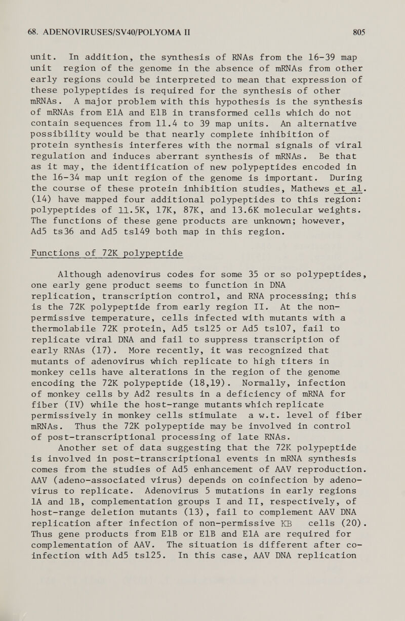 68. ADENOVIRUSES/SV40/POLYOMA II 805 unit. In addition, the s3mthesis of RNAs from the 16-39 map unit region of the genome in the absence of mRNAs from other early regions could be interpreted to mean that expression of these polypeptides is required for the synthesis of other mRNAs. A major problem with this hypothesis is the synthesis of mRNAs from EIA and ElB in transformed cells which do not contain sequences from 11.4 to 39 map units. An alternative possibility would be that nearly complete inhibition of protein synthesis interferes with the normal signals of viral regulation and induces aberrant synthesis of mRNAs. Be that as it may, the identification of new polypeptides encoded in the 16-34 map unit region of the genome is important. During the course of these protein inhibition studies, Mathews et al. (14) have mapped four additional polypeptides to this region: polypeptides of 11.5K, 17K, 87K, and 13.6K molecular weights. The functions of these gene products are unknown; however, Ad5 ts36 and Ad5 tsl49 both map in this region. Functions of 72K polypeptide Although adenovirus codes for some 35 or so polypeptides, one early gene product seems to function in DNA replication, transcription control, and RNA processing; this is the 72K polypeptide from early region II. At the non- permissive temperature, cells infected with mutants with a thermolabile 72K protein, Ad5 tsl25 or Ad5 tsl07, fail to replicate viral DNA and fail to suppress transcription of early RNAs (17). More recently, it was recognized that mutants of adenovirus which replicate to high titers in monkey cells have alterations in the region of the genome encoding the 72K polypeptide (18,19). Normally, infection of monkey cells by Ad2 results in a deficiency of mRNA for fiber (IV) while the host-range mutants which replicate permissively in monkey cells stimulate a w.t. level of fiber mRNAs. Thus the 72K polypeptide may be involved in control of post-transcriptional processing of late RNAs. Another set of data suggesting that the 72K polypeptide is involved in post-transcriptional events in mRNA synthesis comes from the studies of Ad5 enhancement of AAV reproduction. AAV (adeno-associated virus) depends on coinfection by adeno¬ virus to replicate. Adenovirus 5 mutations in early regions lA and IB, complementation groups I and II, respectively, of host-range deletion mutants (13), fail to complement AAV DNA replication after infection of non-permissive KB cells (20). Thus gene products from ElB or ElB and EIA are required for complementation of AAV. The situation is different after co- infection with Ad5 tsl25. In this case, AAV DNA replication