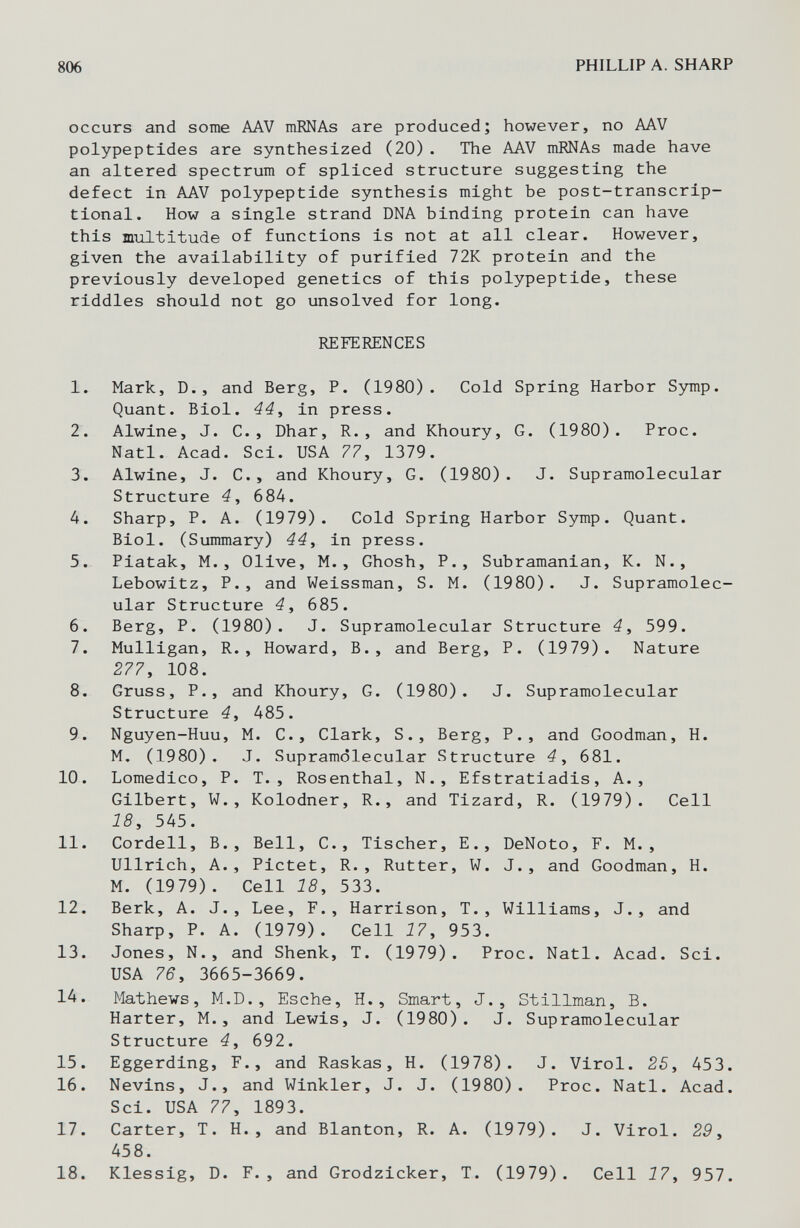 806 PHILLIP A. SHARP occurs and some AAV mRNAs are produced; however, no AAV polypeptides are synthesized (20). The AAV mRNAs made have an altered spectrum of spliced structure suggesting the defect in AAV polypeptide synthesis might be post-transcrip- tional. How a single strand DNA binding protein can have this multitude of functions is not at all clear. However, given the availability of purified 72K protein and the previously developed genetics of this polypeptide, these riddles should not go unsolved for long. REFERENCES 1. Mark, D., and Berg, P. (1980). Cold Spring Harbor Зз^пр. Quant. Biol. 44i in press. 2. Alwine, J. C., Dhar, R., and Khoury, G. (1980). Proc. Natl. Acad. Sci. USA 77, 1379. 3. Alwine, J. C., and Khoury, G, (1980). J. Supramolecular Structure 4, 684. 4. Sharp, P. A. (1979). Cold Spring Harbor Symp. Quant. Biol. (Summary) 44, in press. 5. Piatak, M., Olive, M., Ghosh, P., Subramanian, K. N., Lebowitz, P., and Weissman, S. M. (1980). J. Supramolec¬ ular Structure 4, 685. 6. Berg, P. (1980). J. Supramolecular Structure 4, 599. 7. Mulligan, R., Howard, В., and Berg, P. (1979). Nature 277, 108. 8. Gruss, P., and Khoury, G. (1980). J. Supramolecular Structure 4, 485. 9. Nguyen-Huu, M. C., Clark, S., Berg, P., and Goodman, H. M. (1980). J. Supramolecular Structure 4, 681. 10. Lomedico, P. T., Rosenthal, N., Efstratiadis, A., Gilbert, W., Kolodner, R., and Tizard, R. (1979). Cell 18, 545. 11. Cordell, В., Bell, C., Tischer, E., DeNoto, F. M. , Ullrich, A., Pictet, R., Rutter, W. J., and Goodman, H. M. (1979). Cell 18, 533. 12. Berk, A. J., Lee, F., Harrison, T., Williams, J., and Sharp, P. A. (1979). Cell 17, 953. 13. Jones, N., and Shank, T. (1979). Proc. Natl. Acad. Sci. USA 76, 3665-3669. 14. Mathews, M.D., Esche, H., Smart, J., Stillman, B. Harter, M.J and Lewis, J. (1980). J. Supramolecular Structure 4, 692. 15. Eggerding, F., and Rasкas, H. (1978). J. Virol. 25, 453. 16. Nevins, J., and Winkler, J. J. (1980). Proc. Natl. Acad. Sci. USA 77, 1893. 17. Carter, T. H., and Blanton, R. A. (1979). J. Virol. 29, 458. 18. Klessig, D. F., and Grodzicker, T. (1979). Cell 17, 957.