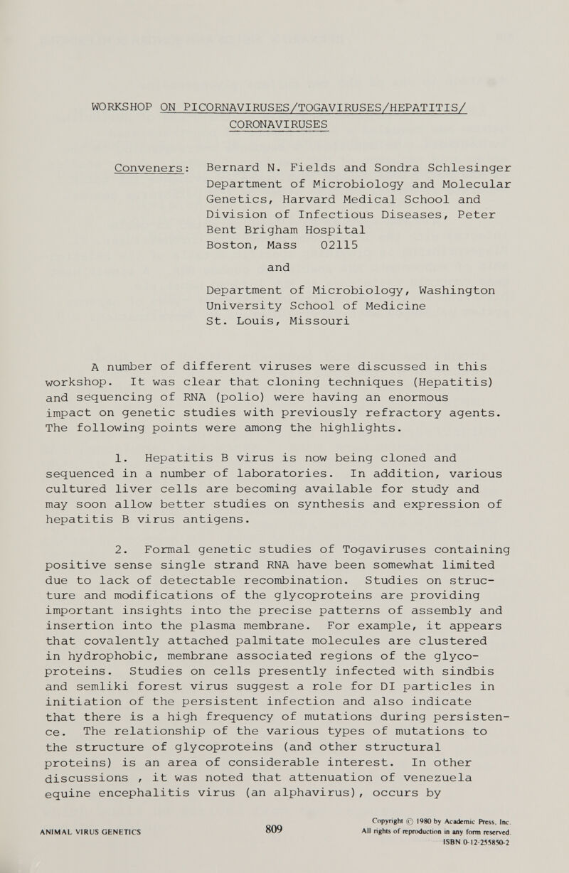 WORKSHOP ON PICORNAVIRUSES/TOGAVIRUSES/HEPATITIS/ CORONAVIRUSES Conveners : Bernard N. Fields and Sondra Schlesinger Department of Microbiology and Molecular Genetics, Harvard Medical School and Division of Infectious Diseases, Peter Bent Brigham Hospital Boston, Mass 02115 and Department of Microbiology, Washington University School of Medicine St. Louis, Missouri A number of different viruses were discussed in this workshop. It was clear that cloning techniques (Hepatitis) and sequencing of RNA (polio) were having an enormous impact on genetic studies with previously refractory agents. The following points were among the highlights. 1. Hepatitis В virus is now being cloned and sequenced in a number of laboratories. In addition, various cultured liver cells are becoming available for study and may soon allow better studies on synthesis and expression of hepatitis В virus antigens. 2. Formal genetic studies of Togaviruses containing positive sense single strand RNA have been somewhat limited due to lack of detectable recombination. Studies on struc¬ ture and modifications of the glycoproteins are providing important insights into the precise patterns of assembly and insertion into the plasma membrane. For example, it appears that covalently attached palmitate molecules are clustered in hydrophobic, membrane associated regions of the glyco¬ proteins. Studies on cells presently infected with Sindbis and semliki forest virus suggest a role for DI particles in initiation of the persistent infection and also indicate that there is a high frequency of mutations during persisten¬ ce. The relationship of the various types of mutations to the structure of glycoproteins (and other structural proteins) is an area of considerable interest. In other discussions , it was noted that attenuation of Venezuela equine encephalitis virus (an alphavirus), occurs by ANIMAL VIRUS GENETICS 809 Copyright 0 1980 by Academic Press. Inc. All righls of reproduction in any form reserved. ISBN 0-12-25:^850-2