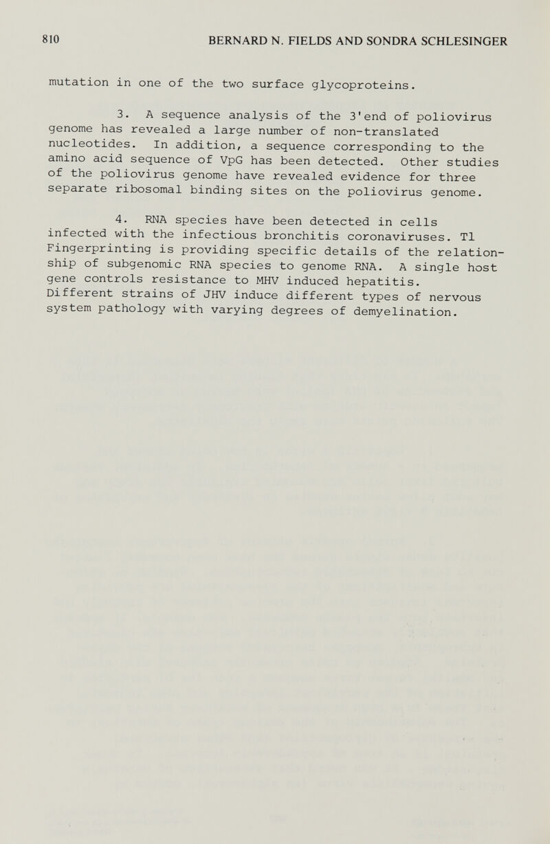 810 BERNARD N. FIELDS AND SONDRA SCHLESINGER mutation in one of the two surface glycoproteins. 3. A sequence analysis of the 3'end of poliovirus genome has revealed a large number of non-translated nucleotides. In addition, a sequence corresponding to the amino acid sequence of VpG has been detected. Other studies of the poliovirus genome have revealed evidence for three separate ribosomal binding sites on the poliovirus genome. 4. RNA species have been detected in cells infected with the infectious bronchitis coronaviruses. Tl Fingerprinting is providing specific details of the relation¬ ship of subgenomic RNA species to genome RNA, A single host gene controls resistance to MHV induced hepatitis. Different strains of JHV induce different types of nervous system pathology with varying degrees of demyelination.