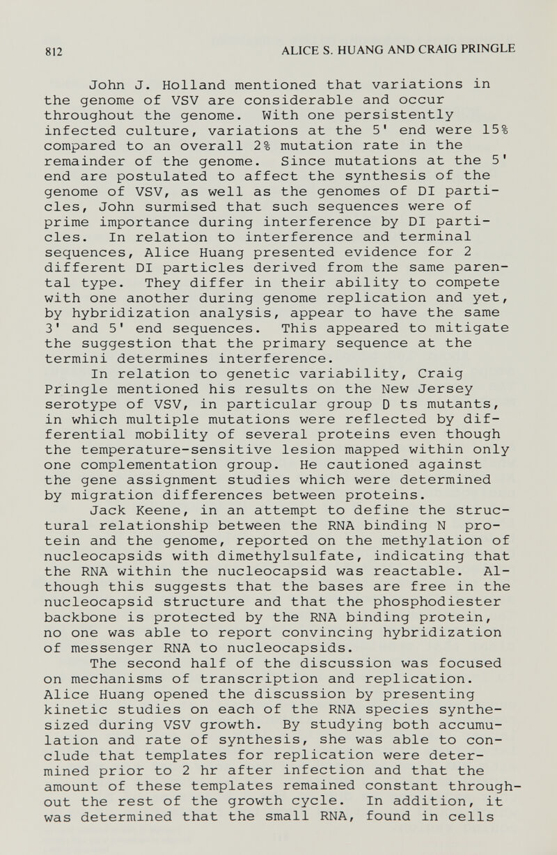 812 ALICE S. HUANG AND CRAIG PRINGLE John J. Holland mentioned that variations in the genome of VSV are considerable and occur throughout the genome. With one persistently infected culture, variations at the 5' end were 15% compared to an overall 2% mutation rate in the remainder of the genome. Since mutations at the 5' end are postulated to affect the synthesis of the genome of VSV, as well as the genomes of DI parti¬ cles, John surmised that such sequences were of prime importance during interference by DI parti¬ cles. In relation to interference and terminal sequences, Alice Huang presented evidence for 2 different DI particles derived from the same paren¬ tal type. They differ in their ability to compete with one another during genome replication and yet, by hybridization analysis, appear to have the same 3' and 5' end sequences. This appeared to mitigate the suggestion that the primary sequence at the termini determines interference. In relation to genetic variability, Craig Pringle mentioned his results on the New Jersey serotype of VSV, in particular group D ts mutants, in which multiple mutations were reflected by dif¬ ferential mobility of several proteins even though the temperature-sensitive lesion mapped within only one complementation group. He cautioned against the gene assignment studies which were determined by migration differences between proteins. Jack Keene, in an attempt to define the struc¬ tural relationship between the RNA binding N pro¬ tein and the genome, reported on the methylation of nucleocapsids with dimethylsulfate, indicating that the RNA within the nucleocapsid was reactable. Al¬ though this suggests that the bases are free in the nucleocapsid structure and that the phosphodiester backbone is protected by the RNA binding protein, no one was able to report convincing hybridization of messenger RNA to nucleocapsids. The second half of the discussion was focused on mechanisms of transcription and replication. Alice Huang opened the discussion by presenting kinetic studies on each of the RNA species synthe¬ sized during VSV growth. By studying both accumu¬ lation and rate of synthesis, she was able to con¬ clude that templates for replication were deter¬ mined prior to 2 hr after infection and that the amount of these templates remained constant through¬ out the rest of the growth cycle. In addition, it was determined that the small RNA, found in cells