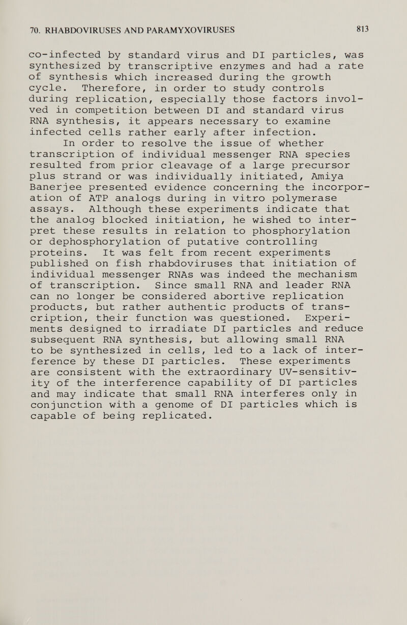 70. RHABDOVIRUSES AND PARAMYXOVIRUSES 813 co-infected by standard virus and DI particles, was synthesized by transcriptive enzymes and had a rate of synthesis which increased during the growth cycle. Therefore, in order to study controls during replication, especially those factors invol¬ ved in competition between DI and standard virus RNA synthesis, it appears necessary to examine infected cells rather early after infection. In order to resolve the issue of whether transcription of individual messenger RNA species resulted from prior cleavage of a large precursor plus strand or was individually initiated, Amiya Banerjee presented evidence concerning the incorpor¬ ation of ATP analogs during in vitro polymerase assays. Although these experiments indicate that the analog blocked initiation, he wished to inter¬ pret these results in relation to phosphorylation or dephosphorylation of putative controlling proteins. It was felt from recent experiments published on fish rhabdoviruses that initiation of individual messenger RNAs was indeed the mechanism of transcription. Since small RNA and leader RNA can no longer be considered abortive replication products, but rather authentic products of trans¬ cription, their function was questioned. Experi¬ ments designed to irradiate DI particles and reduce subsequent RNA synthesis, but allowing small RNA to be synthesized in cells, led to a lack of inter¬ ference by these DI particles. These experiments are consistent with the extraordinary UV-sensitiv- ity of the interference capability of DI particles and may indicate that small RNA interferes only in conjunction with a genome of DI particles which is capable of being replicated.
