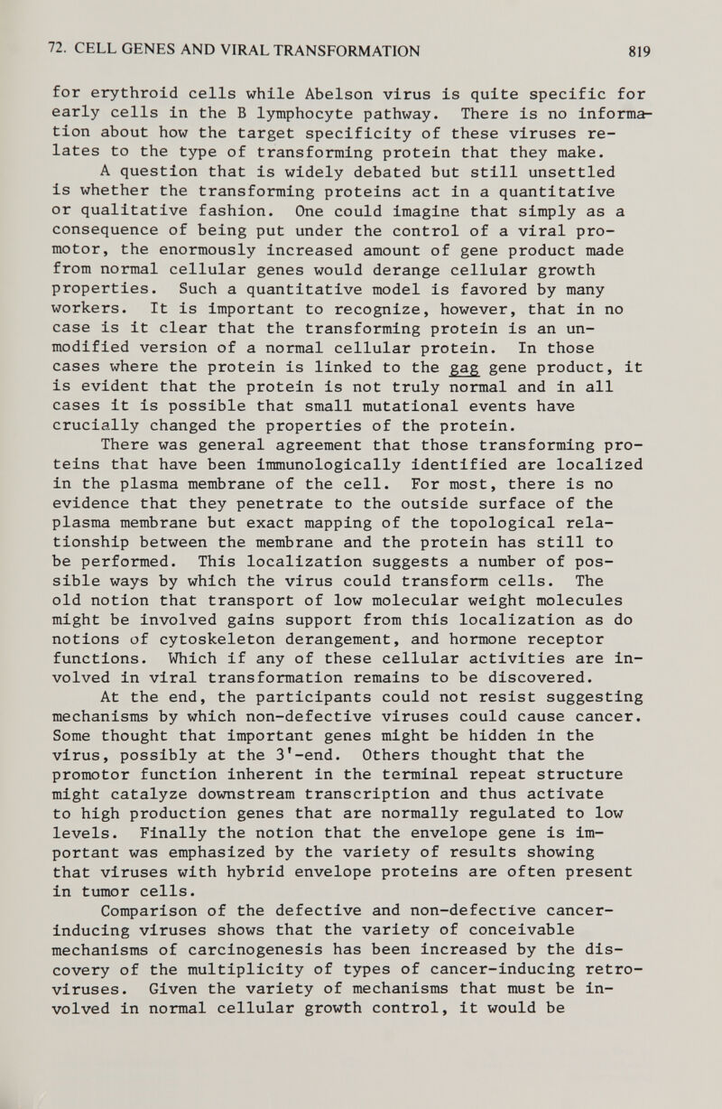 72. CELL GENES AND VIRAL TRANSFORMATION 819 for erythroid cells while Abelson virus is quite specific for early cells in the В lymphocyte pathway. There is no informa¬ tion about how the target specificity of these viruses re¬ lates to the type of transforming protein that they make. A question that is widely debated but still unsettled is whether the transforming proteins act in a quantitative or qualitative fashion. One could imagine that simply as a consequence of being put under the control of a viral pro- motor, the enormously increased amount of gene product made from normal cellular genes would derange cellular growth properties. Such a quantitative model is favored by many workers. It is important to recognize, however, that in no case is it clear that the transforming protein is an un¬ modified version of a normal cellular protein. In those cases where the protein is linked to the gag gene product, it is evident that the protein is not truly normal and in all cases it is possible that small mutational events have crucially changed the properties of the protein. There was general agreement that those transforming pro¬ teins that have been immunologically identified are localized in the plasma membrane of the cell. For most, there is no evidence that they penetrate to the outside surface of the plasma membrane but exact mapping of the topological rela¬ tionship between the membrane and the protein has still to be performed. This localization suggests a number of pos¬ sible ways by which the virus could transform cells. The old notion that transport of low molecular weight molecules might be involved gains support from this localization as do notions of cytoskeleton derangement, and hormone receptor functions. Which if any of these cellular activities are in¬ volved in viral transformation remains to be discovered. At the end, the participants could not resist suggesting mechanisms by which non-defective viruses could cause cancer. Some thought that important genes might be hidden in the virus, possibly at the 3'-end. Others thought that the promotor function inherent in the terminal repeat structure might catalyze downstream transcription and thus activate to high production genes that are normally regulated to low levels. Finally the notion that the envelope gene is im¬ portant was emphasized by the variety of results showing that viruses with hybrid envelope proteins are often present in tumor cells. Comparison of the defective and non-defective cancer- inducing viruses shows that the variety of conceivable mechanisms of carcinogenesis has been increased by the dis¬ covery of the multiplicity of types of cancer-inducing retro¬ viruses. Given the variety of mechanisms that must be in¬ volved in normal cellular growth control, it would be
