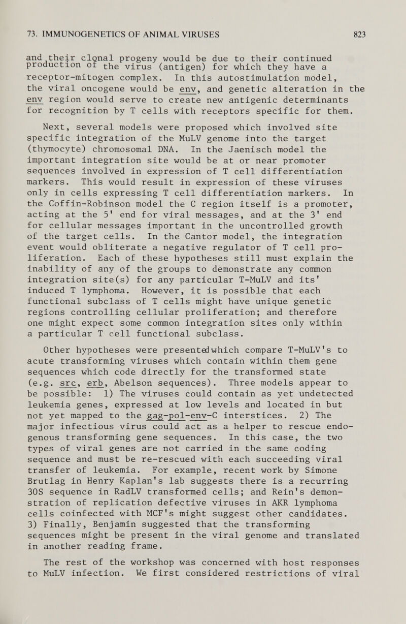 73. IMMUNOGENETICS OF ANIMAL VIRUSES 823 and their clonal progeny would be due to their continued production of the virus (antigen) for which they have a receptor-mitogen complex. In this autostimulation model, the viral oncogene would be env, and genetic alteration in the env region would serve to create new antigenic determinants for recognition by T cells with receptors specific for them. Next, several models were proposed which involved site specific integration of the MuLV genome into the target (thymocyte) chromosomal DNA. In the Jaenisch model the important integration site would be at or near promoter sequences involved in expression of T cell differentiation markers. This would result in expression of these viruses only in cells expressing T cell differentiation markers. In the Coffin-Robinson model the С region itself is a promoter, acting at the 5' end for viral messages, and at the 3' end for cellular messages important in the uncontrolled growth of the target cells. In the Cantor model, the integration event would obliterate a negative regulator of T cell pro¬ liferation. Each of these hypotheses still must explain the inability of any of the groups to demonstrate any common integration site(s) for any particular T-MuLV and its' induced T lymphoma. However, it is possible that each functional subclass of T cells might have unique genetic regions controlling cellular proliferation; and therefore one might expect some common integration sites only within a particular T cell functional subclass. Other hypotheses were presented which compare T-MuLV's to acute transforming viruses which contain within them gene sequences which code directly for the transformed state (e.g. src, erb, Abelson sequences). Three models appear to be possible: 1) The viruses could contain as yet undetected leukemia genes, expressed at low levels and located in but not yet mapped to the gag-pol-env-C interstices. 2) The major infectious virus could act as a helper to rescue endo¬ genous transforming gene sequences. In this case, the two types of viral genes are not carried in the same coding sequence and must be re-rescued with each succeeding viral transfer of leukemia. For example, recent work by Simone Brutlag in Henry Kaplan's lab suggests there is a recurring 30S sequence in RadLV transformed cells; and Rein's demon¬ stration of replication defective viruses in AKR lymphoma cells coinfected with MCF's might suggest other candidates. 3) Finally, Benjamin suggested that the transforming sequences might be present in the viral genome and translated in another reading frame. The rest of the workshop was concerned with host responses to MuLV infection. We first considered restrictions of viral