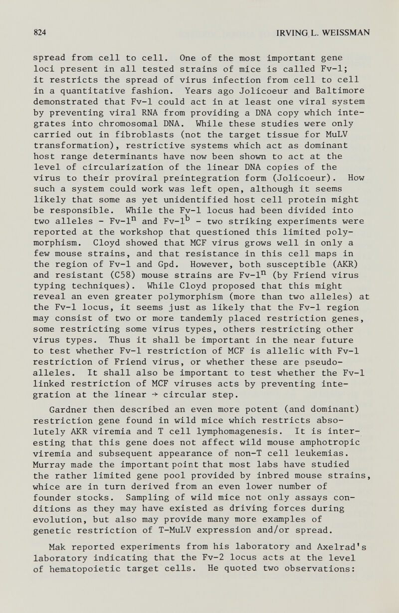 824 IRVING L. WEISSMAN spread from cell to cell. One of the most important gene loci present in all tested strains of mice is called Fv-1; it restricts the spread of virus infection from cell to cell in a quantitative fashion. Years ago Jolicoeur and Baltimore demonstrated that Fv-1 could act in at least one viral system by preventing viral RNA from providing a DNA copy which inte¬ grates into chromosomal DNA. While these studies were only carried out in fibroblasts (not the target tissue for MuLV transformation), restrictive systems which act as dominant host range determinants have now been shown to act at the level of circularization of the linear DNA copies of the virus to their proviral preintegration form (Jolicoeur). How such a system could work was left open, although it seems likely that some as yet unidentified host cell protein might be responsible. While the Fv-1 locus had been divided into two alleles - Fv-l'^ and Fv-1^ - two striking experiments were reported at the workshop that questioned this limited poly¬ morphism. Cloyd showed that MCF virus grows well in only a few mouse strains, and that resistance in this cell maps in the region of Fv-1 and Gpd. However, both susceptible (AKR) and resistant (C58) mouse strains are Fv-1^ (by Friend virus typing techniques). While Cloyd proposed that this might reveal an even greater pol3miorphism (more than two alleles) at the Fv-1 locus, it seems just as likely that the Fv-1 region may consist of two or more tandemly placed restriction genes, some restricting some virus types, others restricting other virus types. Thus it shall be important in the near future to test whether Fv-1 restriction of MCF is allelic with Fv-1 restriction of Friend virus, or whether these are pseudo¬ alleles. It shall also be important to test whether the Fv-1 linked restriction of MCF viruses acts by preventing inte¬ gration at the linear -> circular step. Gardner then described an even more potent (and dominant) restriction gene found in wild mice which restricts abso¬ lutely AKR viremia and T cell lymphomagenesis. It is inter¬ esting that this gene does not affect wild mouse amphotropic viremia and subsequent appearance of non-T cell leukemias. Murray made the important point that most labs have studied the rather limited gene pool provided by inbred mouse strains, whice are in turn derived from an even lower number of founder stocks. Sampling of wild mice not only assays con¬ ditions as they may have existed as driving forces during evolution, but also may provide many more examples of genetic restriction of T-MuLV expression and/or spread. Мак reported experiments from his laboratory and Axelrad's laboratory indicating that the Fv-2 locus acts at the level of hematopoietic target cells. He quoted two observations: