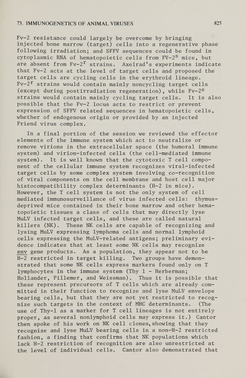 73. IMMUNOGENETICS OF ANIMAL VIRUSES 825 Fv-2 resistance could largely be overcome by bringing injected bone marrow (target) cells into a regenerative phase following irradiation; and SFFV sequences could be found in cytoplasmic RNA of hematopoietic cells from FV-2® mice, but are absent from Fv-2'^ strains. Axelrad's experiments indicate that Fv-2 acts at the level of target cells and proposed the target cells are cycling cells in the erythroid lineage. Fv-2^ strains would contain mainly noncycling target cells (except during postirradiation regeneration), while Fv-2® strains would contain mainly cycling target cells. It is also possible that the Fv-2 locus acts to restrict or prevent expression of SFFV related sequences in hematopoietic cells, whether of endogenous origin or provided by an injected Friend virus complex. In a final portion of the session we reviewed the effector elements of the immune system which act to neutralize or remove virions in the extracellular space (the humoral immune system) and virion-infected cells (the cell-mediated immune system). It is well known that the cytotoxic T cell compo¬ nent of the cellular immune system recognizes viral-infected target cells by some complex system involving co-recognition of viral components on the cell membrane and host cell major histocompatibility complex determinants (H-2 in mice). However, the T cell system is not the only system of cell mediated immunosurveillance of virus infected cells: thymus- deprived mice contained in their bone marrow and other hema¬ topoietic tissues a class of cells that may directly lyse MuLV infected target cells, and these are called natural killers (NK). These Ж cells are capable of recognizing and lysing MuLV expressing lymphoma cells and normal lymphoid cells expressing the MuLV-related antigens; preliminary evi¬ dence indicates that at least some NK cells may recognize env gene products. As a population, they appear not to be H-2 restricted in target killing. Two groups have demon¬ strated that some NK cells express markers found only on T lymphocytes in the immune system (Thy 1 - Herberman; Hollander, Pillemer, and Weissman). Thus it is possible that these represent precursors of T cells which are already com¬ mitted in their function to recognize and lyse MuLV envelope bearing cells, but that they are not yet restricted to recog¬ nize such targets in the context of MHC determinants. (The use of Thy-1 as a marker for T cell lineages is not entirely proper, as several nonlymphoid cells may express it.) Cantor then spoke of his work on NK cell clones,showing that they recognize and lyse MuLV bearing cells in a non-H-2 restricted fashion, a finding that confirms that NK populations which lack H-2 restriction of recognition are also unrestricted at the level of individual cells. Cantor also demonstrated that