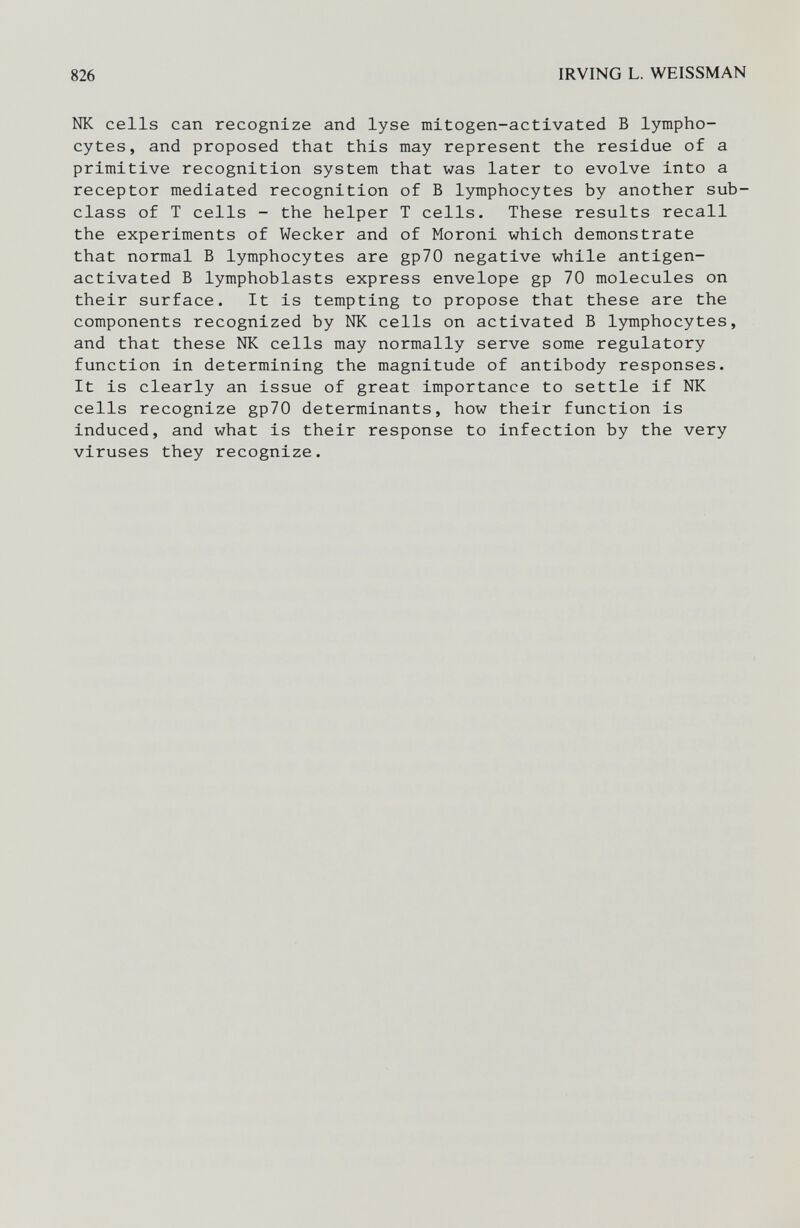 826 IRVING L. WEISSMAN Ж cells can recognize and lyse mitogen-activated В lympho¬ cytes, and proposed that this may represent the residue of a primitive recognition system that was later to evolve into a receptor mediated recognition of В lymphocytes by another sub¬ class of T cells - the helper T cells. These results recall the experiments of Wecker and of Moroni which demonstrate that normal В lymphocytes are gp70 negative while antigen- activated В lymphoblasts express envelope gp 70 molecules on their surface. It is tempting to propose that these are the components recognized by Ж cells on activated В lymphocytes, and that these Ж cells may normally serve some regulatory function in determining the magnitude of antibody responses. It is clearly an issue of great importance to settle if NK cells recognize gp70 determinants, how their function is induced, and what is their response to infection by the very viruses they recognize.