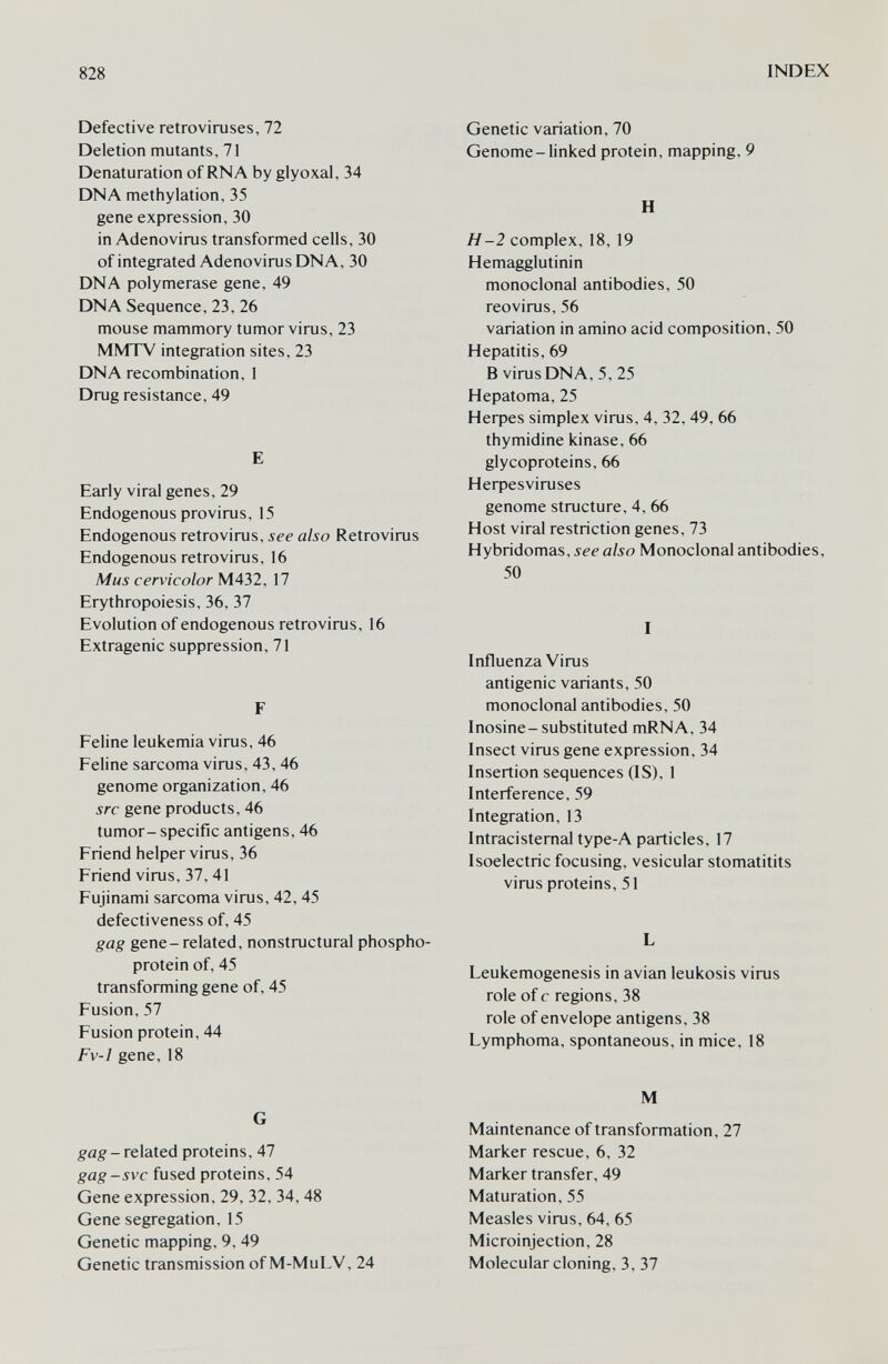 828 INDEX Defective retroviruses, 72 Deletion mutants, 71 Denaturation of RNA by glyoxal, 34 DNA methylation, 35 gene expression, 30 in Adenovirus transformed cells, 30 of integrated Adenovirus DNA, 30 DNA polymerase gene, 49 DNA Sequence, 23, 26 mouse mammory tumor virus, 23 MMTV integration sites, 23 DNA recombination, 1 Drug resistance, 49 E Early viral genes, 29 Endogenous provirus, 15 Endogenous retrovirus, see also Retrovirus Endogenous retrovirus, 16 Mus cervicolor M432, 17 Erythropoiesis, 36, 37 Evolution of endogenous retrovirus, 16 Extragenic suppression, 71 F Feline leukemia virus, 46 Feline sarcoma virus, 43,46 genome organization, 46 src gene products, 46 tumor-specific antigens, 46 Friend helper virus, 36 Friend virus, 37, 41 Fujinami sarcoma virus, 42,45 defectiveness of, 45 gag gene-related, nonstructural phospho- protein of, 45 transforming gene of, 45 Fusion, 57 Fusion protein, 44 Fv-1 gene, 18 G gag - related proteins, 47 gag-SVC fused proteins, 54 Gene expression, 29, 32, 34, 48 Gene segregation, 15 Genetic mapping, 9, 49 Genetic transmission of M-MuLV, 24 Genetic variation, 70 Genome-linked protein, mapping, 9 H H-2 complex, 18, 19 Hemagglutinin monoclonal antibodies, 50 reovirus, 56 variation in amino acid composition, 50 Hepatitis, 69 В virus DNA, 5, 25 Hepatoma, 25 Heфes simplex virus, 4, 32, 49, 66 thymidine kinase, 66 glycoproteins, 66 Heфesviruses genome structure, 4, 66 Host viral restriction genes, 73 Hybridomas, see also Monoclonal antibodies, 50 I Influenza Virus antigenic variants, 50 monoclonal antibodies, 50 Inosine-substituted mRNA, 34 Insect virus gene expression, 34 Insertion sequences (IS), 1 Interference, 59 Integration, 13 Intracistemal type-A particles, 17 Isoelectric focusing, vesicular stomatitits virus proteins, 51 L Leukemogenesis in avian leukosis virus role of с regions, 38 role of envelope antigens, 38 Lymphoma, spontaneous, in mice, 18 M Maintenance of transformation, 27 Marker rescue, 6, 32 Marker transfer, 49 Maturation, 55 Measles virus, 64, 65 Microinjection, 28 Molecular cloning, 3, 37