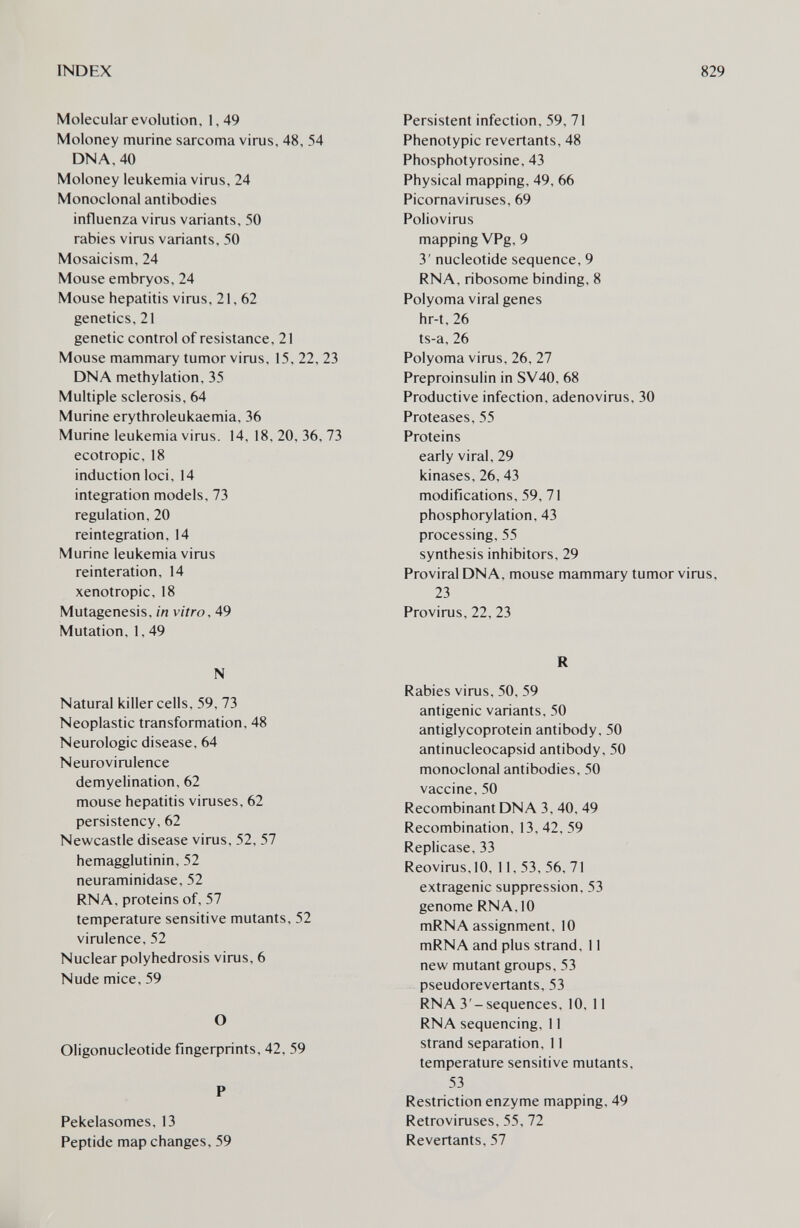 INDEX 829 Molecular evolution, 1,49 Moloney murine sarcoma virus, 48, 54 DNA, 40 Moloney leukemia virus, 24 Monoclonal antibodies influenza virus variants, 50 rabies virus variants, 50 Mosaicism, 24 Mouse embryos, 24 Mouse hepatitis virus, 21, 62 genetics, 21 genetic control of resistance, 21 Mouse mammary tumor virus, 15, 22, 23 DNA methylation, 35 Multiple sclerosis, 64 Murine erythroleukaemia, 36 Murine leukemia virus. 14, 18, 20, 36, 73 ecotropic, 18 induction loci, 14 integration models, 73 regulation, 20 reintegration, 14 Murine leukemia virus reinteration, 14 xenotropic, 18 Mutagenesis, in vitro, 49 Mutation, 1,49 N Natural killer cells, 59, 73 Neoplastic transformation, 48 Neurologic disease, 64 Neurovirulence demyelination, 62 mouse hepatitis viruses, 62 persistency, 62 Newcastle disease virus, 52, 57 hemagglutinin, 52 neuraminidase, 52 RNA, proteins of, 57 temperature sensitive mutants, 52 virulence, 52 Nuclear polyhedrosis virus, 6 Nude mice, 59 О Oligonucleotide fingerprints, 42, 59 P Pekelasomes, 13 Peptide map changes, 59 Persistent infection, 59, 71 Phenotypic revertants, 48 Phosphotyrosine, 43 Physical mapping, 49, 66 Picornaviruses, 69 Poliovirus mapping VPg, 9 3' nucleotide sequence, 9 RNA, ribosome binding, 8 Polyoma viral genes hr-t, 26 ts-a, 26 Polyoma virus, 26, 27 Preproinsulin in SV40, 68 Productive infection, adenovirus, 30 Proteases, 55 Proteins early viral, 29 kinases, 26, 43 modifications. 59, 71 phosphorylation, 43 processing, 55 synthesis inhibitors, 29 Proviral DNA, mouse mammary tumor virus, 23 Provirus, 22, 23 R Rabies virus, 50, 59 antigenic variants, 50 antiglycoprotein antibody, 50 antinucleocapsid antibody, 50 monoclonal antibodies, 50 vaccine, 50 Recombinant DNA 3, 40, 49 Recombination, 13, 42, 59 Replicase, 33 Reovirus,10, 11, 53, 56, 71 extragenic suppression, 53 genome RNA, 10 mRNA assignment, 10 mRNA and plus strand, 11 new mutant groups, 53 pseudorevertants, 53 RNA 3 -sequences, 10, 11 RNA sequencing, 11 strand separation, 11 temperature sensitive mutants, 53 Restriction enzyme mapping, 49 Retroviruses, 55, 72 Revertants, 57