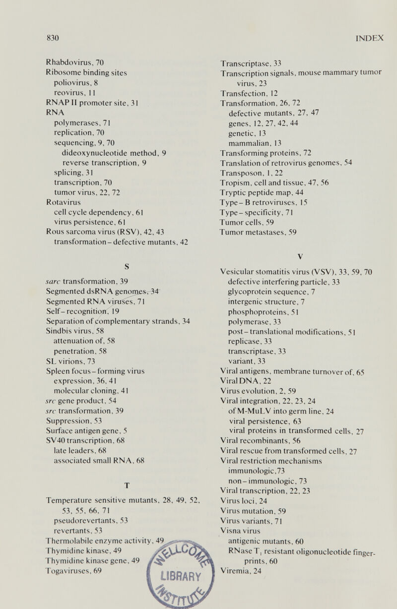 830 INDEX Rhabdovirus, 70 Ribosome binding sites poliovirus, 8 reovirus, 11 RNAP II promoter site, 31 RNA polymerases, 71 replication, 70 sequencing, 9, 70 dideoxynucleotide method, 9 reverse transcription, 9 splicing, 31 transcription, 70 tumor virus, 22, 72 Rotavirus cell cycle dependency, 61 virus persistence, 61 Rous sarcoma virus (RSV), 42, 43 transformation-defective mutants, 42 S sarc transformation, 39 Segmented dsRNA genome&r34^ Segmented RNA vir«1;es, 71 Self-recognitionC 19 Separation of complementary strands, 34 Sindbis virus, 58 attenuation of, 58 penetration, 58 SL virions, 73 Spleen focus-forming virus expression, 36, 41 molecular cloning, 41 src gene product, 54 src transformation, 39 Suppression, 53 Surface antigen gene, 5 SV40 transcription, 68 late leaders, 68 associated small RNA, 68 T Temperature sensitive mutants, 28, 49, 52, 53, 55, 66, 71 pseudorevertants, 53 revertants, 53 Thermolabile enzyme activ Thymidine kinase, 49 Thymidine kinase gene, 49 Togaviruses, 69 Transcriptase, 33 Transcription signals, mouse mammary tumor virus, 23 Transfection, 12 Transformation, 26, 72 defective mutants, 27, 47 genes, 12, 27, 42, 44 genetic, 13 mammalian, 13 Transforming proteins, 72 Translation of retrovirus genomes, 54 Transposon,1,22 Tropism, cell and tissue, 47, 56 Tryptic peptide map, 44 Type-В retroviruses, 15 Type-specificity, 71 Tumor cells, 59 Tumor metastases, 59 V Vesicular stomatitis virus (VSV), 33, 59, 70 defective interfering particle, 33 glycoprotein sequence, 7 intergenic structure, 7 phosphoproteins, 51 polymerase, 33 post-translational modifications, 51 replicase, 33 transcriptase, 33 variant, 33 Viral antigens, membrane turnover of, 65 Viral DNA, 22 Virus evolution, 2, 59 Viral integration, 22, 23, 24 of M-MuLV into germ line, 24 viral persistence, 63 viral proteins in transformed cells, 27 Viral recombinants, 56 Viral rescue from transformed cells, 27 Viral restriction mechanisms immunologic,73 non-immunologic, 73 Viral transcription, 22, 23 Virus loci, 24 Virus mutation, 59 Virus variants, 71 Visna virus antigenic mutants, 60 RNaseT, resistant oligonucleotide finger¬ prints, 60 Viremia, 24