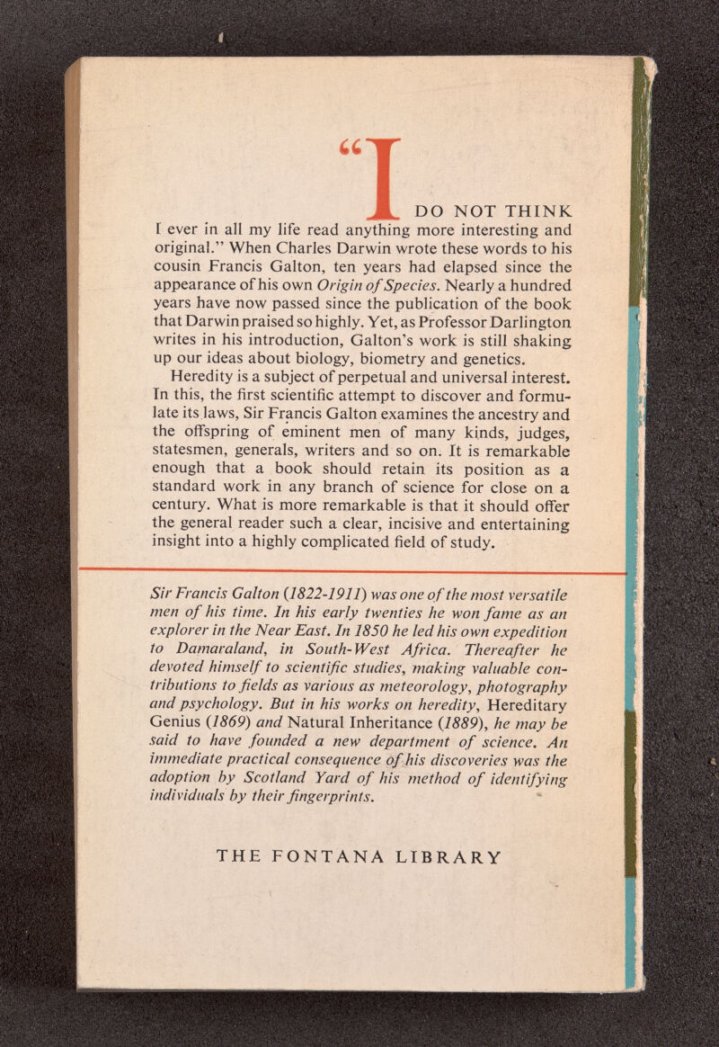 UT ж DO NOT THINK I ever in all my life read anything more interesting and original. When Charles Darwin wrote these words to his cousin Francis Galton, ten years had elapsed since the appearance of his own Origin of Species. Nearly a hundred years have now passed since the publication of the book that Darwin praised so highly. Yet, as Professor Darlington writes in his introduction, Galton's work is still shaking up our ideas about biology, biometry and genetics. Heredity is a subject of perpetual and universal interest. In this, the first scientific attempt to discover and formu¬ late its laws. Sir Francis Galton examines the ancestry and the ofifspring of eminent men of many kinds, judges, statesmen, generals, writers and so on. It is remarkable enough that a book should retain its position as a standard work in any branch of science for close on a century. What is more remarkable is that it should offer the general reader such a clear, incisive and entertaining insight into a highly complicated field of study. Sir Francis Galton {1822-1911) was one of the most versatile men of his time. In his early twenties he won fame as an explorer in the Near East. In 1850 he led his own expedition to Damaraland, in South-West Africa. Thereafter he devoted himself to scientific studies, making valuable con¬ tributions to fields as various as meteorology, photography and psychology. But in his works on heredity. Hereditary Genius {1869) and Natural Inheritance {1889), he may be said to have founded a new department of science. An immediate practical consequence of his discoveries was the adoption by Scotland Yard of his method of identifying individuals by their fingerprints. THE FONTANA LIBRARY