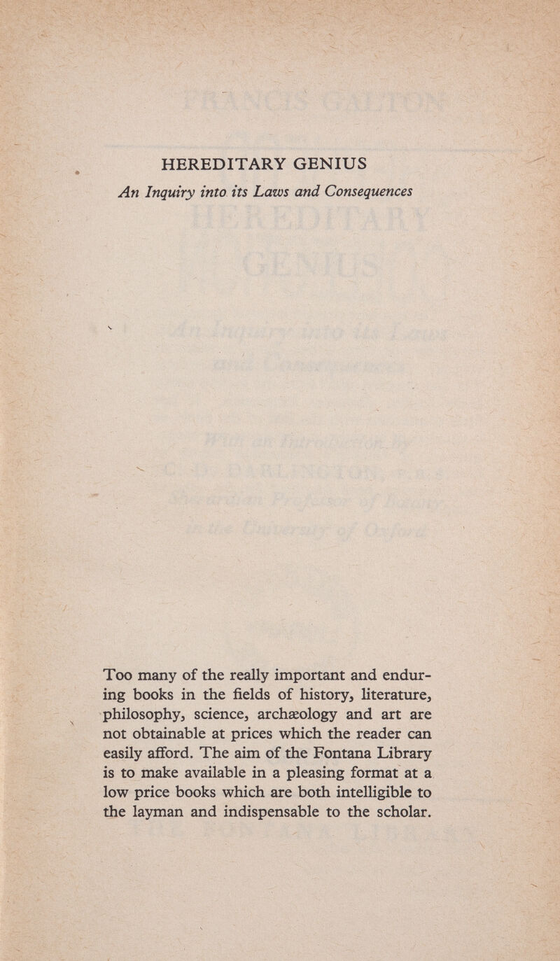 HEREDITARY GENIUS An Inquiry into its Laws and Consequences Too many of the really important and endur¬ ing books in the fields of history, literature, philosophy, science, archseology and art are not obtainable at prices which the reader can easily afiford. The aim of the Fontana Library is to make available in a pleasing format at a low price books which are both intelligible to the layman and indispensable to the scholar.