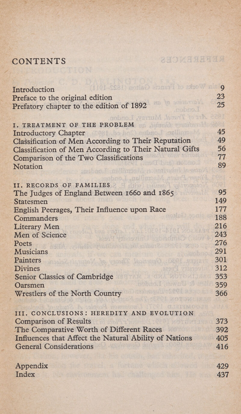 CONTENTS ШОЖШШШШпЯ Introduction ' :':l: ¡itWMr'í 9 Preface to the original edition ^ , 23 Prefatory chapter to the edition of 1892 ■ ' Í. .,1:1.»''''T 'V'-' i. treatment of the problem Introductory Chapter 45 Classification of Men According to Their Reputation 49 Classification of Men According to Their Natural Gifts 56 Comparison of the Two Classifications 77 Notation 89 ii. records of families ' ^ The Judges of England Between 1660 and 1865 95 Statesmen 149 English Peerages, Their Influence upon Race 177 Commanders 188 Literary Men < 't ■; MenofSdence . -iaÎfaô'f - ^43 Musicians , - v , , 4^. 291 Painters 301 Divines л 312 Senior Classics of Cambridge ' • *змЛ йЬт» 353 Oarsmen 359 Wrestlers of the North Country -vr- iii. conclusions: heredity and evolution Comparison of Results 373 The Comparative Worth of Different Races 392 Influences that Affect the Natural Ability of Nations 405 General Considerations 416 Appendix 429 Index 437