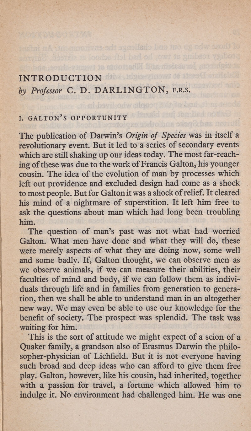 51 í '.&tüá4Íx^ -■? INTRODUCTION ' ' - by Professor С. D. DARLINGTON, f.r.s. i. galton's opportunity The publication of Darwin's Origin of Species was in itself a revolutionary event. But it led to a series of secondary events which are still shaking up our ideas today. The most far-reach¬ ing of these was due to the work of Francis Galton, his younger cousin. The idea of the evolution of man by processes which left out providence and excluded design had come as a shock to most people. But for Galton it was a shock of relief. It cleared his mind of a nightmare of superstition. It left him free to ask the questions about man which had long been troubling him. The question of man's past was not what had worried Galton. What men have done and what they will do, these were merely aspects of what they are doing now, some well and some badly. If, Galton thought, we can observe men as we observe animals, if we can measure their abilities, their faculties of mind and body, if we can follow them as indivi¬ duals through life and in families from generation to genera¬ tion, then we shall be able to understand man in an altogether new way. We may even be able to use our knowledge for the benefit of society. The prospect was splendid. The task was waiting for him. This is the sort of attitude we might expect of a scion of a Quaker family, a grandson also of Erasmus Darwin the philo¬ sopher-physician of Lichfield. But it is not everyone having such broad and deep ideas who can aiford to give them free play. Galton, however, like his cousin, had inherited, together with a passion for travel, a fortune which allowed him to indulge it. No environment had challenged him. He was one