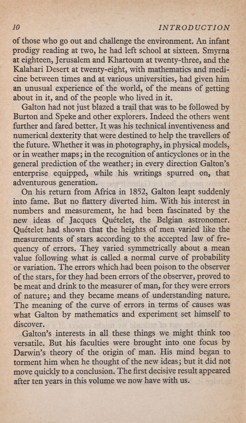 10 INTRODUCTION of those who go out and challenge the environment. An infant prodigy reading at two, he had left school at sixteen. Smyrna at eighteen, Jerusalem and KJiartoum at twenty-three, and the Kalahari Desert at twenty-eight, with mathematics and medi¬ cine between times and at various universities, had given him an imusual experience of the world, of the means of getting about in it, and of the people who lived in it. Galton had not just blazed a trail that was to be followed by Burton and Speke and other explorers. Indeed the others went further and fared better. It was his technical inventiveness and numerical dexterity that were destined to help the travellers of the future. Whether it was in photography, in physical models, or in weather maps; in the recognition of anticyclones or in the general prediction of the weather; in every direction Galton's enterprise equipped, while his vinritings spurred on, that adventurous generation. On his return from Africa in 1852, Galton leapt suddenly into fame. But no flattery diverted him. With his interest in numbers and measurement, he had been fascinated by the new ideas of Jacques Quételet, the Belgian astronomer. Quételet had shown that the heights of men varied like the measurements of stars according to the accepted law of fre¬ quency of errors. They varied symmetrically about a mean value following what is called a normal curve of probability or variation. The errors which had been poison to the observer of the stars, for they had been errors of the observer, proved to be meat and drink to the measurer of man, for they were errors of nature; and they became means of understanding nature. The meaning of the curve of errors in terms of causes was what Galton by mathematics and experiment set himself to discover. Galton's interests in all these things we might think too versatile. But his faculties were brought into one focus by Darwin's theory of the origin of man. His mind began to torment him when he thought of the new ideas ; but it did not move quickly to a conclusion. The first decisive result appeared after ten years in this volume we now have with us.