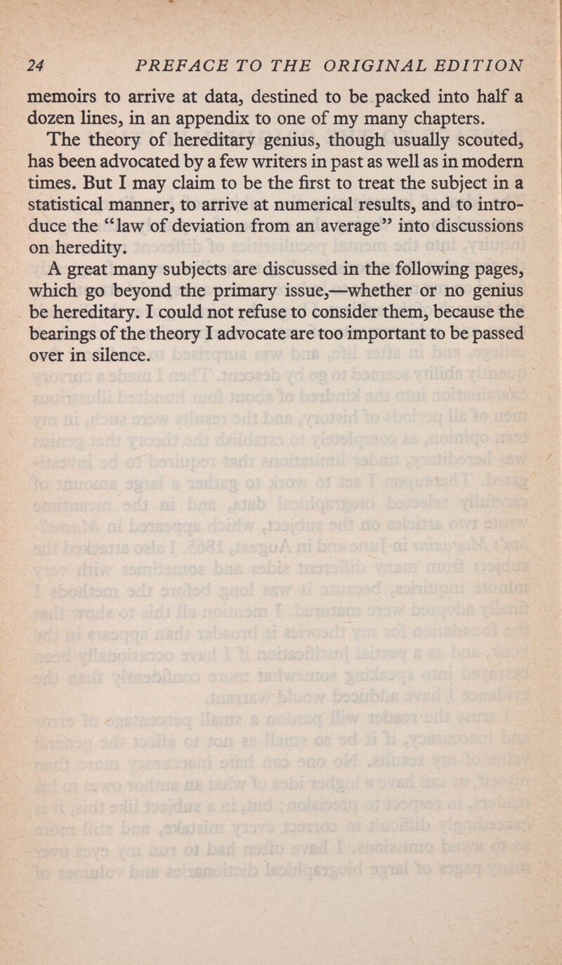 24 PREFACE TO THE ORIGINAL EDITION memoirs to arrive at data, destined to be packed into half a dozen lines, in an appendix to one of my many chapters. The theory of hereditary genius, though usually scouted, has been advocated by a few writers in past as well as in modern times. But I may claim to be the first to treat the subject in a statistical manner, to arrive at numerical results, and to intro¬ duce the law of deviation from an average into discussions on heredity. A great many subjects are discussed in the following pages, which go beyond the primary issue,—^whether or no genius be hereditary. I could not refuse to consider them, because the bearings of the theory I advocate are too important to be passed over in silence. ':È' dss% öl 'iimí-f-M'M tám г ,.î»û|-îîi;av ri'i,'- •зГпНз!,т!ог Ьм> Jtbk 7>*1ШТ£н« í :rf¡i S'jí'b'' ; ;-¿r Ci'iii'' ' >í« i. с Zj ■ ivií'í '• жй'ш! ? nñ'ií - Ч £í¡f^ ; ' JP.'I л-, (/jt' ^'/í. ^ ,L ' ' Ъ'' - // Si. í -i fí, J .V/ -íjI) * ■ í a , V Vv, f f í- ;и' 11 j' » fíf ^ í-'''tr's t ■■ '/Jih: >< Cí''. /-Л . ^ i «. f ' Î / '/I ,-<5i'í -I * , ! ' ..v чци. - -J-'' ■-»: « V-íftí - iKi'f.i.''--• . >fH .4: 'i ^ i к; '' íi'' >' I < Л. k'/X í* -í'íí' l? • f} . b.' '..5 ' j 83.' ы' 44