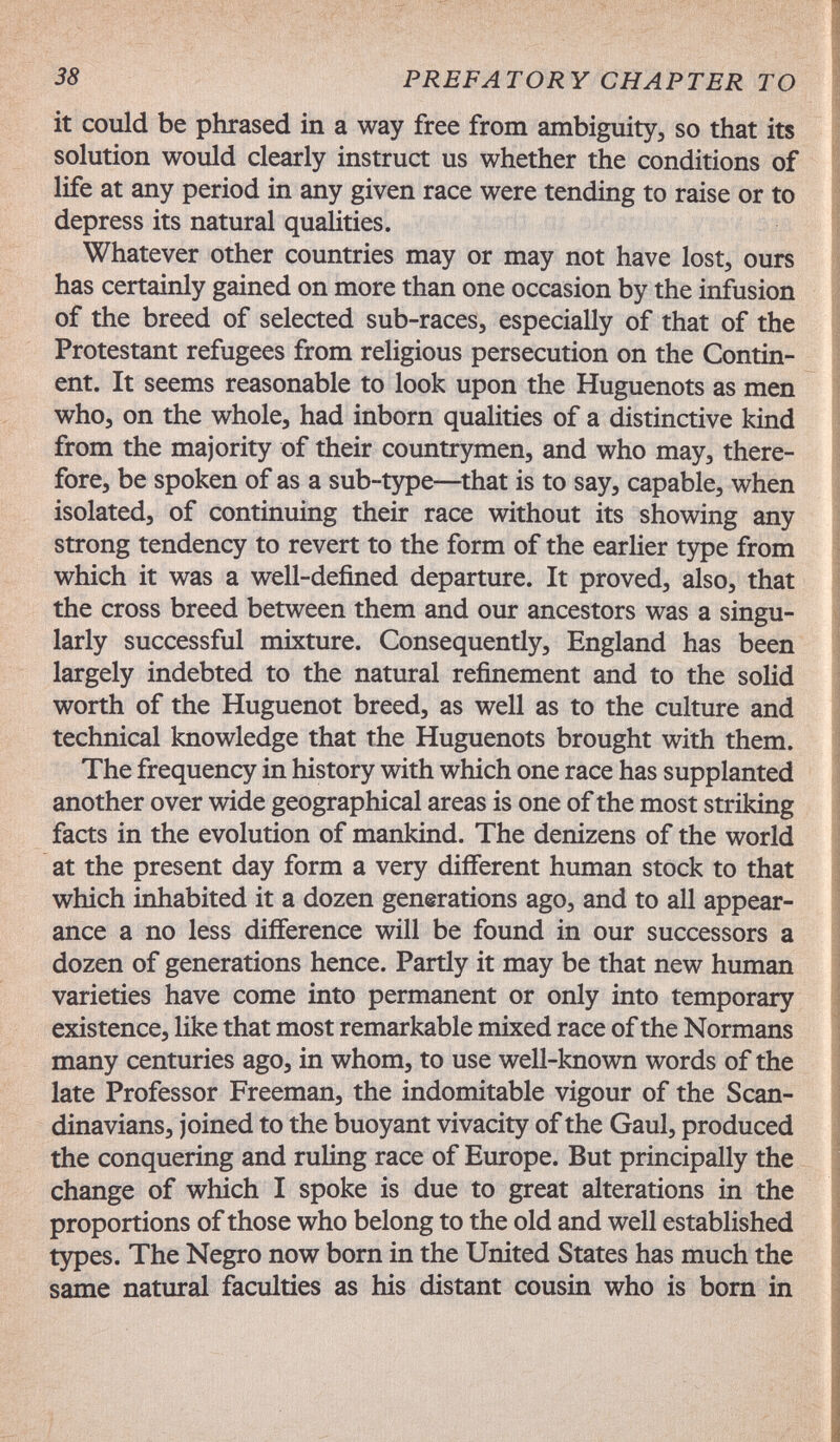 38 PREFATORY CHAPTER TO it could be phrased in a way free from ambiguity, so that its solution would clearly instruct us whether the conditions of life at any period in any given race were tending to raise or to depress its natural qualities. Whatever other countries may or may not have lost, ours has certainly gained on more than one occasion by the infusion of the breed of selected sub-races, especially of that of the Protestant refugees from religious persecution on the Contin¬ ent. It seems reasonable to look upon the Huguenots as men who, on the whole, had inborn qualities of a distinctive kind from the majority of their countrymen, and who may, there¬ fore, be spoken of as a sub-type—that is to say, capable, when isolated, of continuing their race without its showing any strong tendency to revert to the form of the earlier type from which it was a well-defined departure. It proved, also, that the cross breed between them and our ancestors was a singu¬ larly successful mixture. Consequently, England has been largely indebted to the natural refinement and to the solid worth of the Huguenot breed, as well as to the culture and technical knowledge that the Huguenots brought with them. The frequency in history with which one race has supplanted another over wide geographical areas is one of the most striking facts in the evolution of mankind. The denizens of the world at the present day form a very different human stock to that which inhabited it a dozen generations ago, and to all appear¬ ance a no less difference will be found in our successors a dozen of generations hence. Partly it may be that new human varieties have come into permanent or only into temporary existence, like that most remarkable mixed race of the Normans many centuries ago, in whom, to use well-known words of the late Professor Freeman, the indomitable vigour of the Scan¬ dinavians, joined to the buoyant vivacity of the Gaul, produced the conquering and ruUng race of Europe. But principally the change of which I spoke is due to great alterations in the proportions of those who belong to the old and well established types. The Negro now born in the United States has much the same natural faculties as his distant cousin who is born in