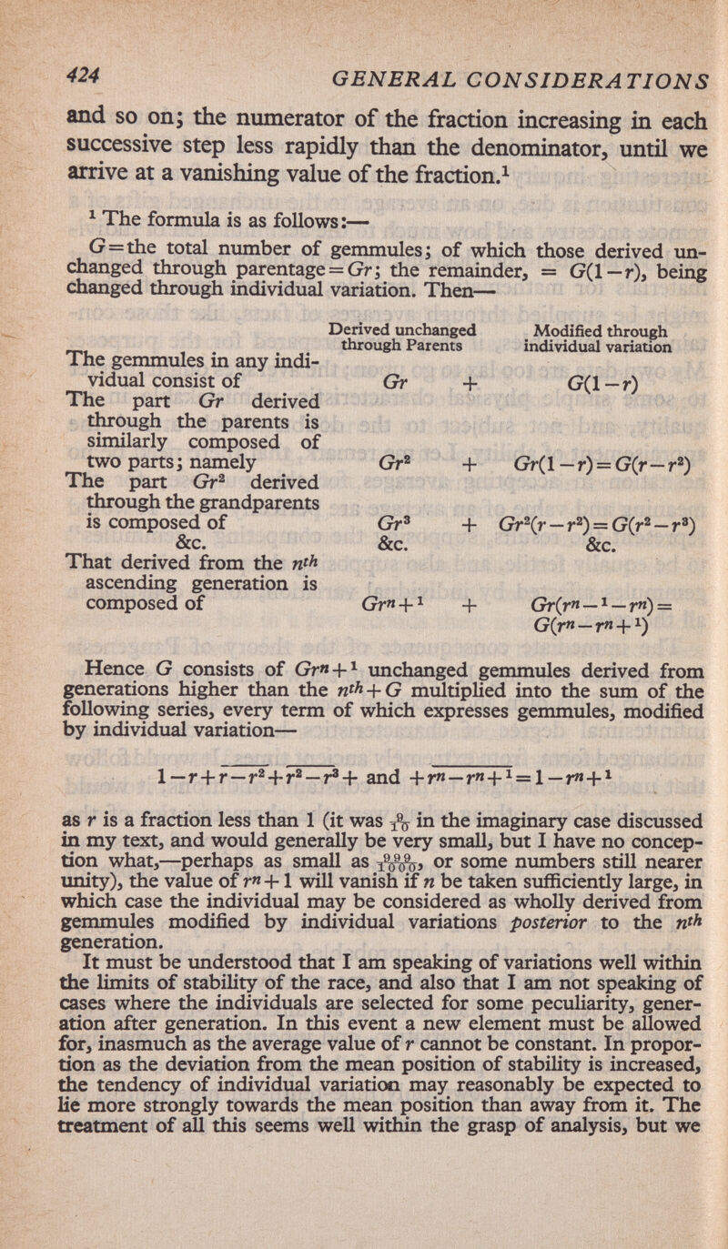 424 GENERAL CONSIDERATIONS and so on; the numerator of the fraction increasing in each successive step less rapidly than the denominator, until we arrive at a vanishing value of the fraction.^ ^ The formula is as follows:— G=the total number of gemmules; of which those derived un¬ changed through parentage = Gr; the remainder, = G(l—r), being changed through individual variation. Then— Derived unchanged Modified through through Parents individual variation The gemmules in any indi¬ vidual consist of Gr + G(1 — r) The part Gr derived through the parents is similarly composed of two parts; namely Gr® + Gr(l — r) = G(r—r®) The part Gr^ derived through the grandparents is composed of Gr' + Gr^Cr—r®) = G(r® —r') &c. &c. &c. That derived from the nth ascending generation is composed of Gr+^ + Gr(r«—r«) = G(rn-rn+^) Hence G consists of Gr» + ^ unchanged gemmules derived from generations higher than the w^A + G mxiltiplied into the sum of the following series, every term of which expresses gemmules, modified by individual variation— 1—r+r—r®+r®—r'^- and +r«—r+^ = l—ГЯ+* as r is a fraction less than 1 (it was in the imaginary case discussed in my text, and would generally be very small, but I have no concep¬ tion what,—perhaps as small as or some numbers still nearer unity), the vdue of r« +1 will vanish if n be taken sufficiently large, in which case the individual may be considered as wholly derived from gemmules modified by individual variations posterior to the w'A generation. It must be imderstood that I am speaking of variations well within the limits of stability of the race, and also that I am not speaking of cases where the individuals are selected for some peculiarity, gener¬ ation after generation. In this event a new element must be allowed for, inasmuch as the average value of r cannot be constant. In propor¬ tion as the deviation from the mean position of stability is increased, the tendency of individual variation may reasonably be expected to lie more strongly towards the mean position than away from it. The treatment of aU this seems well within the grasp of analysis, but we