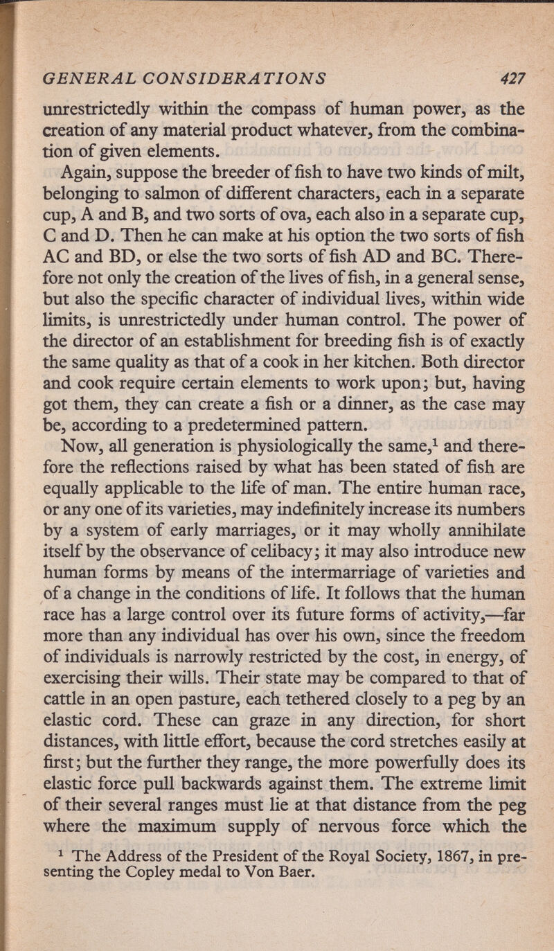 GENERAL CONSIDERATIONS 427 unrestrictedly within the compass of human power, as the creation of any material product whatever, from the combina¬ tion of given elements. Again, suppose the breeder of fish to have two kinds of milt, belonging to salmon of different characters, each in a separate cup, A and B, and two sorts of ova, each also in a separate cup, С and D. Then he can make at his option the two sorts of fish AC and BD, or else the two sorts of fish AD and ВС. There¬ fore not only the creation of the lives of fish, in a general sense, but also the specific character of individual lives, within wide limits, is unrestrictedly under human control. The power of the director of an establishment for breeding fish is of exactly the same quality as that of a cook in her kitchen. Both director and cook require certain elements to work upon; but, having got them, they can create a fish or a dinner, as the case may be, according to a predetermined pattern. Now, all generation is physiologically the same,^ and there¬ fore the reflections raised by what has been stated of fish are equally applicable to the life of man. The entire human race, or any one of its varieties, may indefinitely increase its numbers by a system of early marriages, or it may wholly annihilate itself by the observance of celibacy; it may also introduce new human forms by means of the intermarriage of varieties and of a change in the conditions of life. It follows that the human race has a large control over its future forms of activity,—^far more than any individual has over his own, since the freedom of individuals is narrowly restricted by the cost, in energy, of exercising their wills. Their state may be compared to that of cattle in an open pasture, each tethered closely to a peg by an elastic cord. These can graze in any direction, for short distances, with little effort, because the cord stretches easily at first; but the further they range, the more powerfully does its elastic force pull backwards against them. The extreme limit of their several ranges must lie at that distance from the peg where the maximum supply of nervous force which the ^ The Address of the President of the Royal Society, 1867, in pre¬ senting the Copley medal to Von Baer.