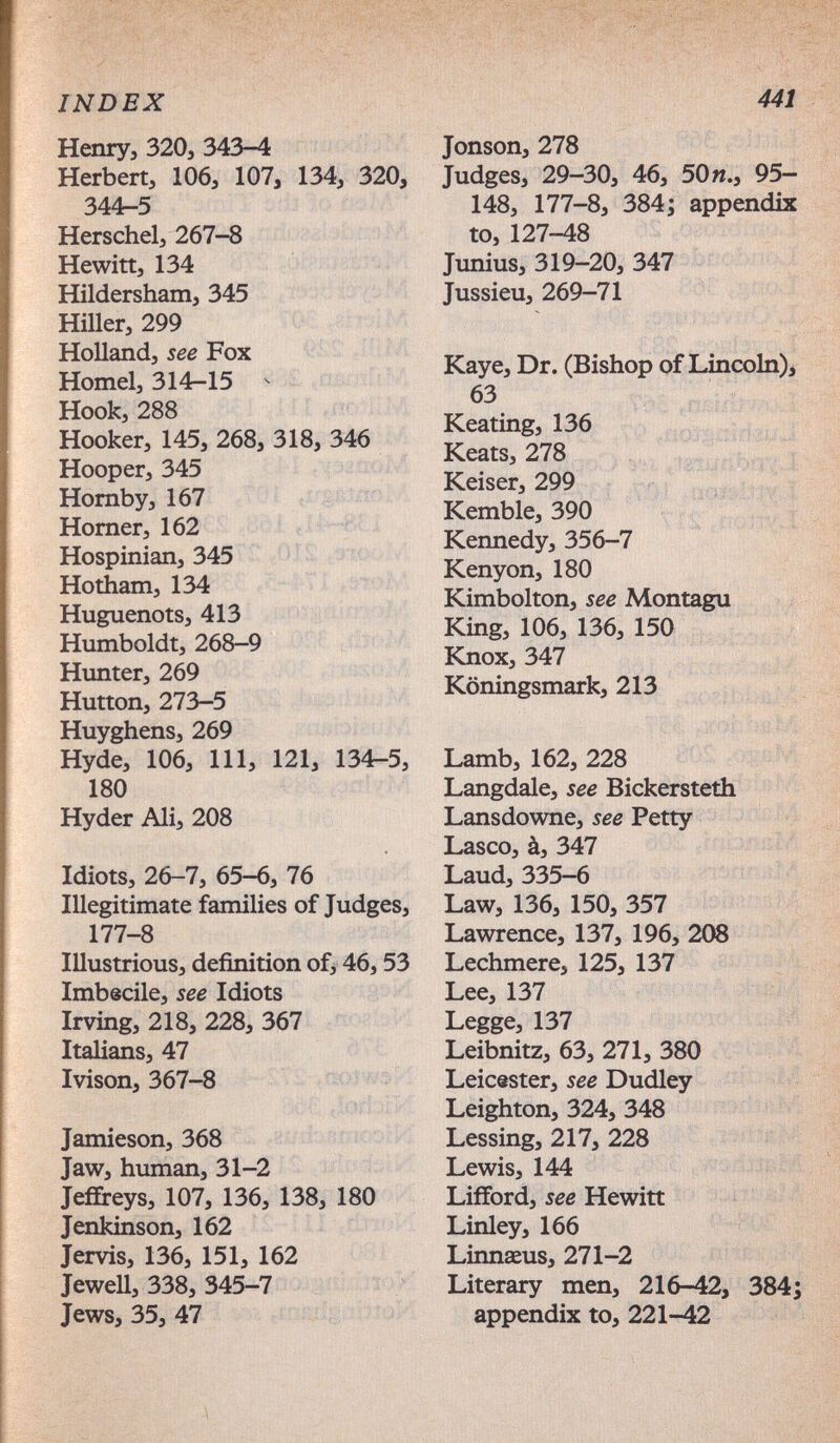 INDEX 441 Непгуэ 320, 343-4 Herbert, 106, 107, 134, 320, 344-5 Herschel, 267-8 Hewitt, 134 Hildersham, 345 Hiller, 299 Holland, see Fox Hornel, 314-15 ^ Hook, 288 Hooker, 145, 268, 318, 346 Hooper, 345 Hornby, 167 Homer, 162 Hospinian, 345 Hotham, 134 Huguenots, 413 Humboldt, 268-9 Hunter, 269 Hutton, 273-5 Huyghens, 269 Hyde, 106, 111, 121, 134-5, 180 Hyder Ali, 208 Idiots, 26-7, 65-6, 76 Illegitimate families of Judges, 177-8 Illustrious, definition of, 46,53 Imbecile, see Idiots Irving, 218, 228, 367 Italians, 47 Ivison, 367-8 Jamieson, 368 Jaw, human, 31-2 Jeffreys, 107, 136, 138, 180 Jenkinson, 162 Jervis, 136, 151, 162 Jewell, 338, 345-7 Jews, 35, 47 ^ ^ > Jonson, 278 Judges, 29-30, 46, 50я., 95- 148, 177-8, 384; appendix to, 127-48 Junius, 319-20, 347 Jussieu, 269-71 Kaye, Dr. (Bishop of Lincoln)^ 63 Keating, 136 Keats, 278 ^ l . y Keiser, 299 I Kemble, 390 , >7 Kennedy, 356-7 Kenyon, 180 Kimbolton, see Montagu King, 106, 136, 150 ЬСпох, 347 Köningsmark, 213 Lamb, 162, 228 Langdale, see Bickersteth Lansdowne, see Petty Lasco, à, 347 Laud, 335-6 Law, 136, 150, 357 Lawrence, 137, 196, 208 Lechmere, 125, 137 Lee, 137 Legge, 137 Leibnitz, 63, 271, 380 Leicester, see Dudley Leighton, 324, 348 Lessing, 217, 228 Lewis, 144 Lifford, see Hewitt - Linley, 166 Linnaeus, 271-2 Literary men, 216-42, appendix to, 221-42 ¿S ;• V Л-- - rß' ■■Ж: ¡тш. 384;