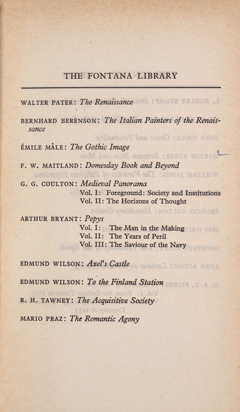 THE FONTANA LIBRARY Vhim.'. The Renaissance f = .,i V bernhard berenson : The Italian Painters of the Renais¬ sance emile mâle : The Gothic Image f. w. maitland : Domesday Book and Beyond g.g. coulton : Medieval Panorama Vol. I: Foreground; Society and Institutions Vol. II ; The Horizons of Thought arthur bryant: Pepys Vol. I: The Man in the Making Zïiti Vol. II: The Years of Peril Vol. Ill: The Saviour of the Navy edmund wilson : gwi/ö i t Oê fHOl edmund wilson: To the Finland Station нги . î .a Л1 r. h. tawney: The Acquisitive Society mario praz: The Romantic Agony m Щ Ш V J У - Sè ёш