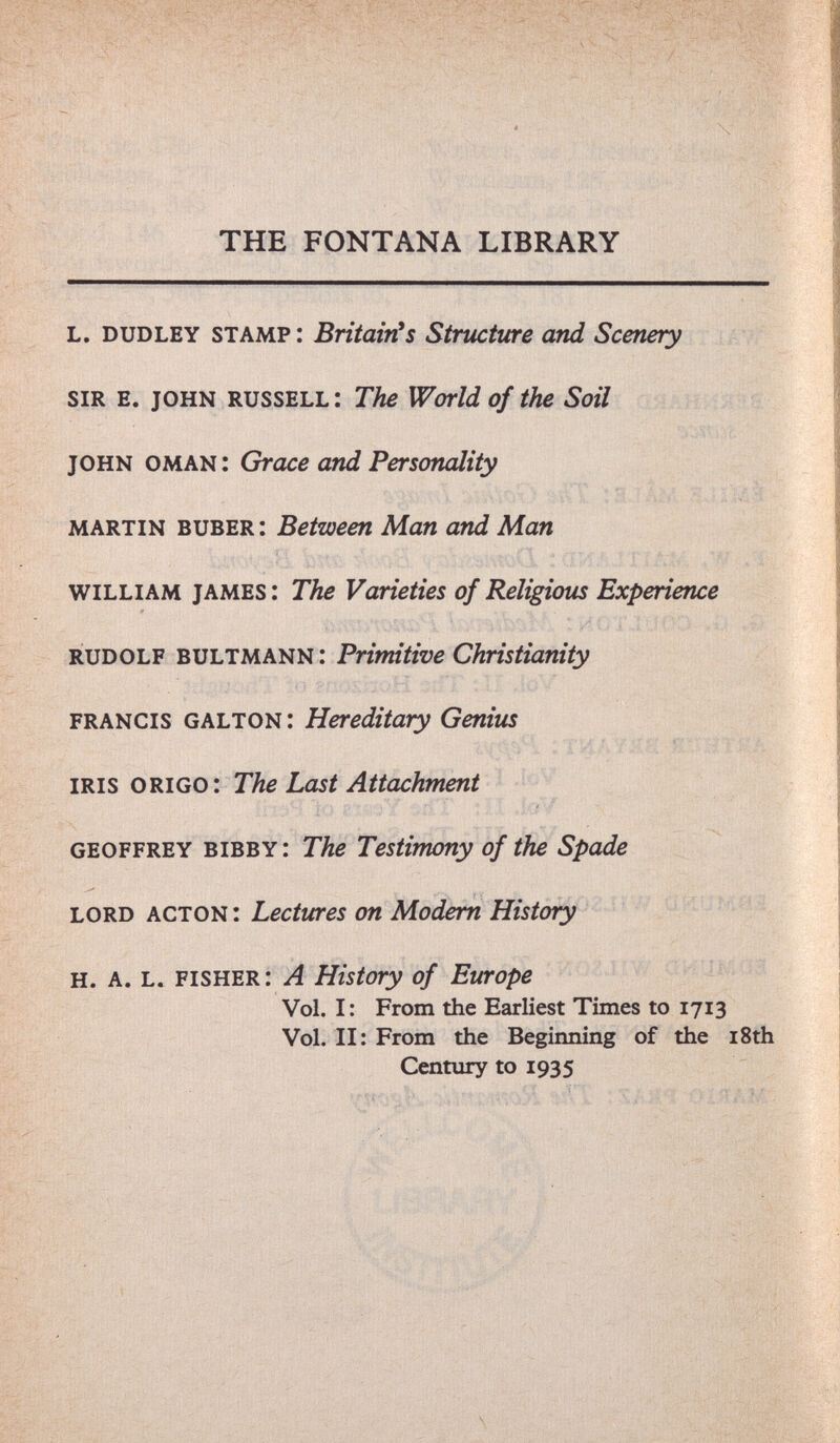 THE FONTANA LIBRARY l. dudley stamp i BritairCS Structure and Scenery sir e. john russell: The World of the Soil 'àwV ( í. оьлш'. Grace and Personcdity Ы. ^ ill,, martin buber: Between Man and Man у william james i The Varieties of Religious Experience rudolf bultmann: Primitive Christianity í GhLTOì^: Hereditary Genius 'гмлш mm m iris origo: The Last Attachment geoffrey bibby: The Testimony of the Spade lord acton: Lectures on Modem History uJíüMá h. a. l. fisher: a History of Europe Vol. I : From the Earliest Times to 1713 Vol. II: From the Beginning of the i8th Century to 1935