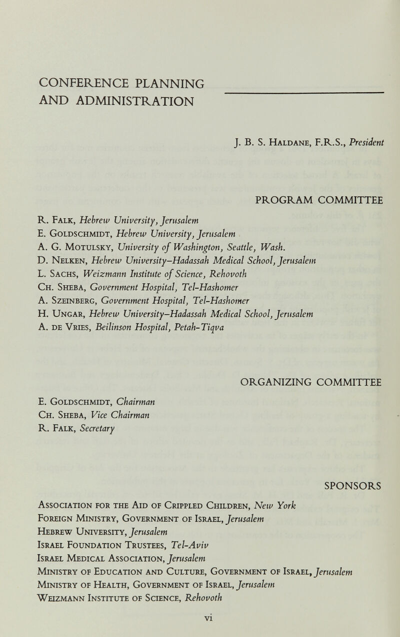 CONFERENCE PLANNING AND ADMINISTRATION J. B. S. Haldane, F.R.S., President PROGRAM COMMITTEE R. Falk, Hebrew University, Jerusalem E. Goldschmidt, Hebrew University, Jerusalem A. G. MoTULSKY, University of Washington, Seattle, Wash. D. Nelken, Hebrew University-Hadassah Medical School, Jerusalem L. Sachs, Weizmann Institute of Science, Rehovoth Ch. Sheba, Government Hospital, Tel-Hashomer A. SzEiNBERG, Government Hospital, Tel-Hashomer H. Ungar, Hebrew University-Hadassah Medical School, Jerusalem A. de Vries, Beilinson Hospital, Petah-Tiqva ORGANIZING COMMITTEE E. Goldschmidt, Chairman Ch. Sheba, Vice Chairman R. Falk, Secretary SPONSORS Association for the Aid of Crippled Children, New York Foreign Ministry, Government of Israel, Jerusalem Hebrew University, Jerusalem Israel Foundation Trustees, Tel-Aviv Israel Medical Association, Jerusalem Ministry of Education and Culture, Government of Israel, Jerusalem Ministry of №alth, Government of Israel, Jerusalem Weizmann Institute of Science, Rehovoth VI