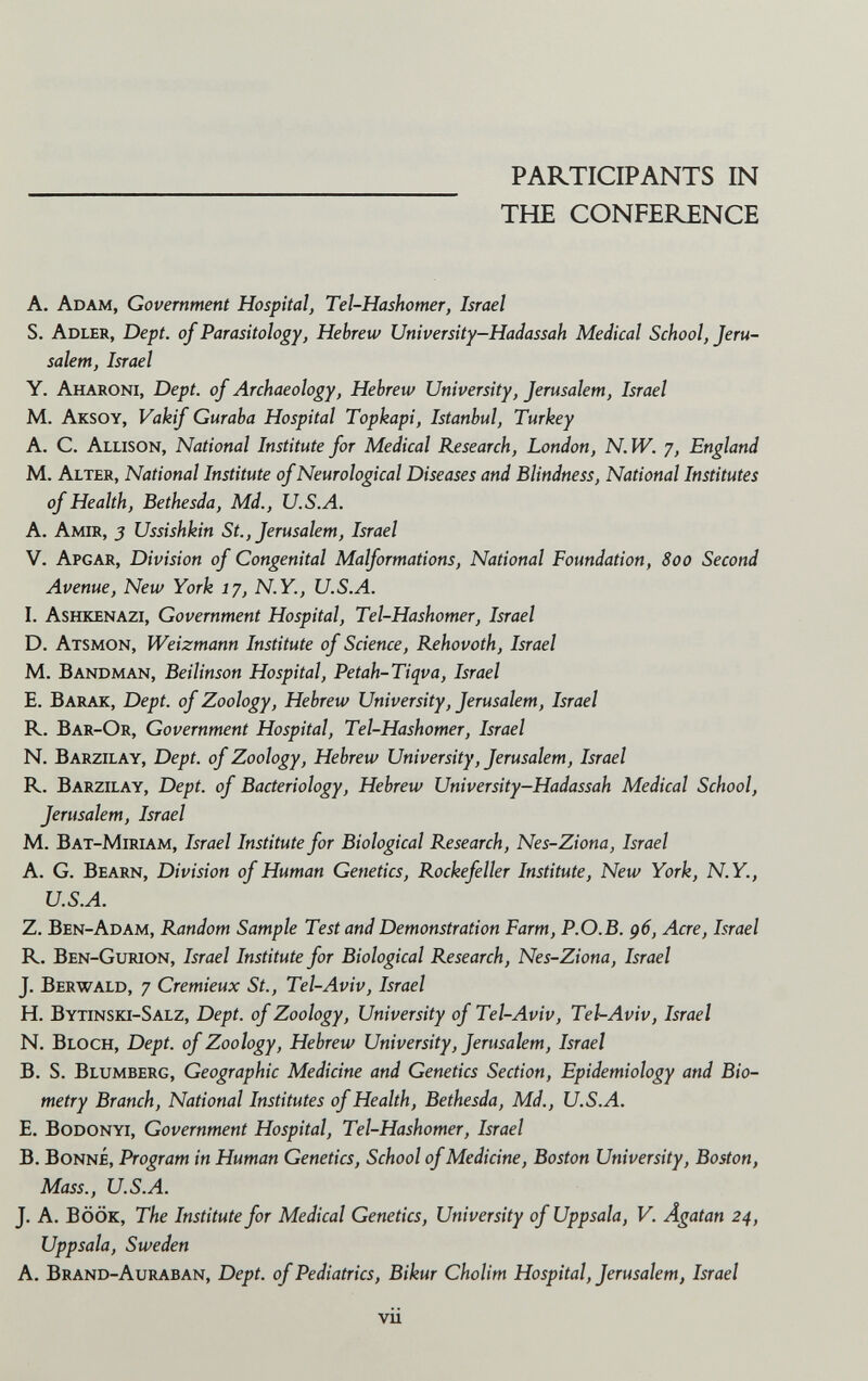 PARTICIPANTS IN THE CONFERENCE A. Adam, Government Hospital, Tel-Hashomer, Israel S. Adler, Dept. of Parasitology, Hebrew University-Hadassah Medical School, Jeru¬ salem, Israel Y. Aharoni, Dept. of Archaeology, Hebrew University, Jerusalem, Israel M. Aksoy, Vakif Guraba Hospital Topkapi, Istanbul, Turkey A. C. Allison, National Institute for Medical Research, London, N.W. j, England M. Alter, National Institute of Neurological Diseases and Blindness, National Institutes of Health, Bethesda, Md., и.5.Л. A. Amir, j Ussishkin St., Jerusalem, Israel V. Apgar, Division of Congenital Malformations, National Foundation, 800 Second Avenue, New York 17, N.Y., U.S.A. I. Ashkenazi, Government Hospital, Tel-Hashomer, Israel D. Atsmon, Weizmann Institute of Science, Rehovoth, Israel M. Bandman, Beilinson Hospital, Petah-Tiqva, Israel E. Barak, Dept. of Zoology, Hebrew University, Jerusalem, Israel R. Bar-Or, Government Hospital, Tel-Hashomer, Israel N. Barzilay, Dept. of Zoology, Hebrew University, Jerusalem, Israel R. Barzilay, Dept. of Bacteriology, Hebrew University-Hadassah Medical School, Jerusalem, Israel M. Bat-Miriam, Israel Institute for Biological Research, Nes-Ziona, Israel A. G. Bearn, Division of Human Genetics, Rockefeller Institute, New York, N.Y., U.S.A. Z. Ben-Adam, Random Sample Test and Demonstration Farm, P.O.B. д6, Acre, Israel R. Ben-Gurion, Israel Institute for Biological Research, Nes-Ziona, Israel J. Berwald, 7 Cremieux St., Tel-Aviv, Israel H. Bytinski-Salz, Dept. of Zoology, University of Tel-Aviv, Tel-Aviv, Israel N. Bloch, Dept. of Zoology, Hebrew University, Jerusalem, Israel B. S. Blumberg, Geographic Medicine and Genetics Section, Epidemiology and Bio¬ metry Branch, National Institutes of Health, Bethesda, Md., U.S.A. E. Bodonyi, Government Hospital, Tel-Hashomer, Israel B. Bonne, Program in Human Genetics, School of Medicine, Boston University, Boston, Mass., U.S.A. J. A. BÖÖK, The Institute for Medical Genetics, University of Uppsala, V. Ägatan 24, Uppsala, Sweden A. Brand-Auraban, Dept. of Pediatrics, Bikur Cholim Hospital, Jerusalem, Israel vii
