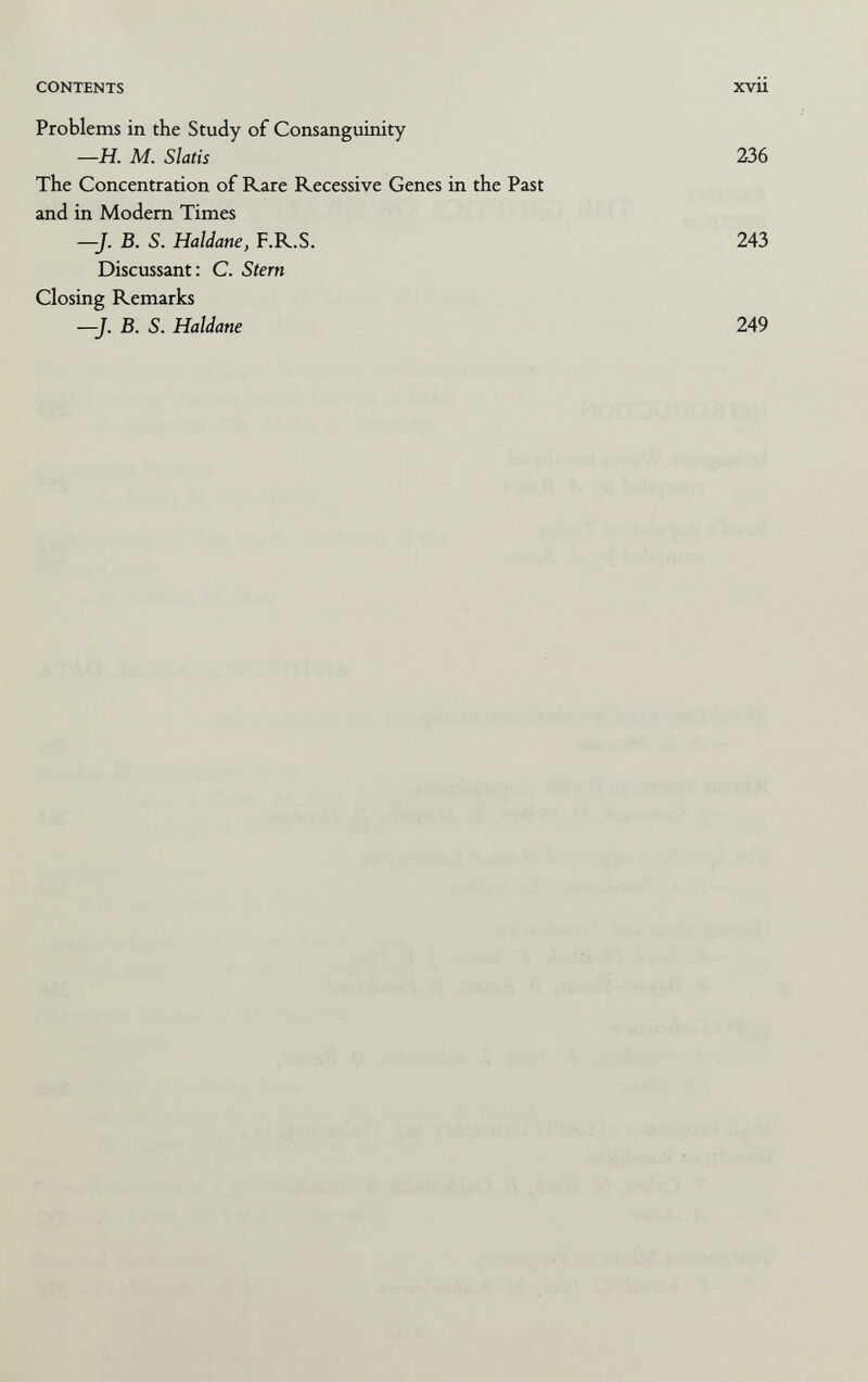 CONTENTS xvii Problems in the Study of Consanguinity —H. M. Slatis 236 The Concentration of Rare Recessive Genes in the Past and in Modem Times —J. B. 5. Haldane, F.R.S. 243 Discussant: C. Stern Closing Remarks —J. B. S. Haldane 249