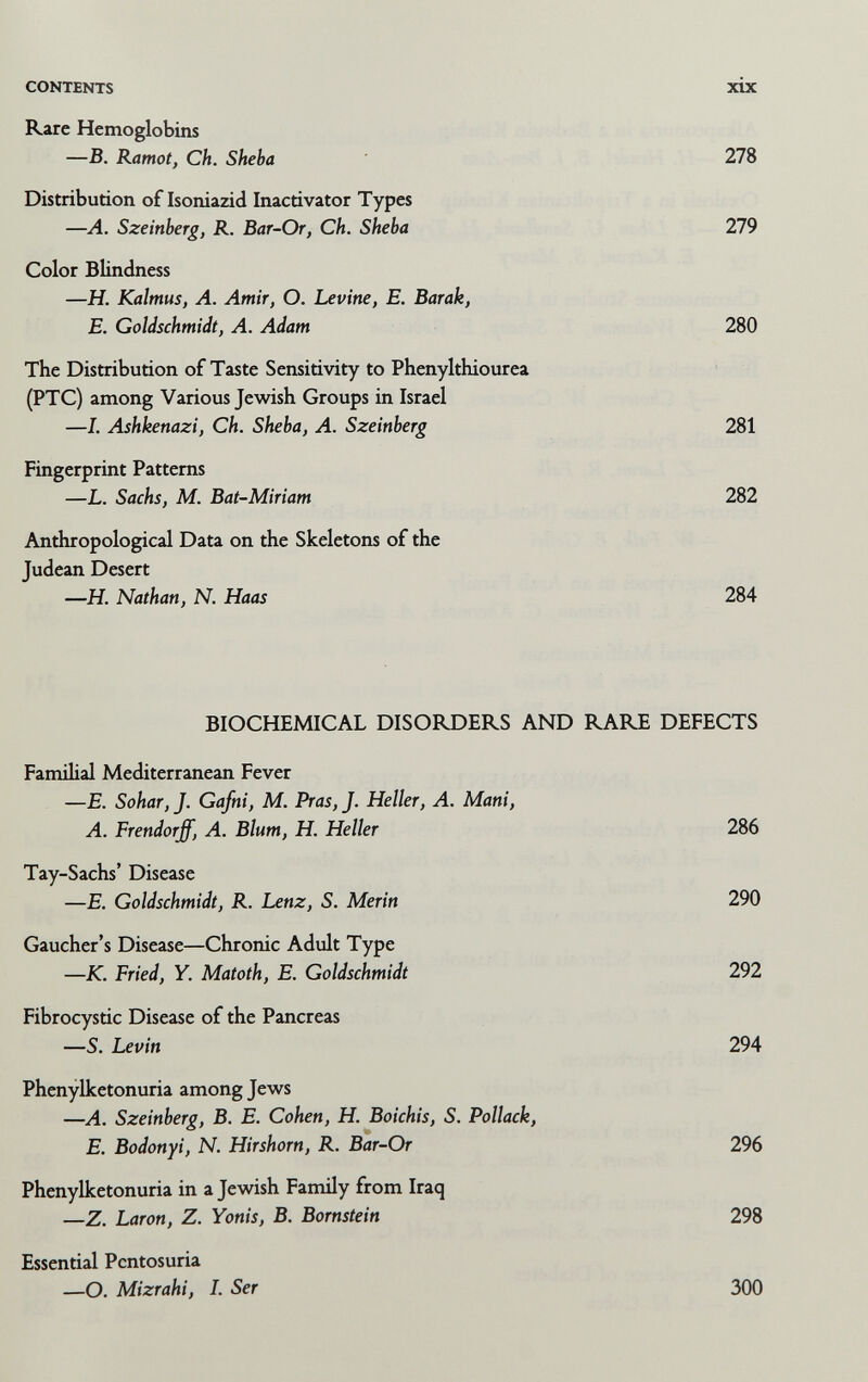 CONTENTS xix Rare Hemoglobina —В. Kamot, Ch. Sheba 278 Distribution of Isoniazid Inacrivator Types —A. Szeinberg, R. Bar-Or, Ch. Sheba 279 Color Blindness —H. Kalmus, A. Amir, О. Levine, E. Barak, E. Goldschmidt, A. Adam 280 The Distribution of Taste Sensitivity to Phenylthiourea (PTC) among Various Jewish Groups in Israel —1. Ashkenazi, Ch. Sheba, A. Szeinberg 281 Fingerprint Patterns —L. Sachs, M. Bat-Miriam 282 Anthropological Data on the Skeletons of the Judean Desert —Я. Nathan, N. Haas 284 BIOCHEMICAL DISORDERS AND RARE DEFECTS Familial Mediterranean Fever —E. Sohar, J. Gafni, M. Pras, J. Heller, A. Mani, A. Frendorff, A. Blum, H. Heller 286 Tay-Sachs' Disease —E. Goldschmidt, R. Lenz, S. Merin 290 Gaucher's Disease—Chronic Adult Type —K. Fried, Y. Matoth, E. Goldschmidt 292 Fibrocystic Disease of the Pancreas —S. Levin 294 Phenylketonuria among Jews —A. Szeinberg, B. E. Cohen, H. Boichis, S. Pollack, E. Bodonyi, N. Hirshorn, R. Bar-Or 296 Phenylketonuria in a Jewish Family from Iraq —Z. Laron, Z. Yonis, B. Bornstein 298 Essential Pentosuria —O. Mizrahi, L Ser 300