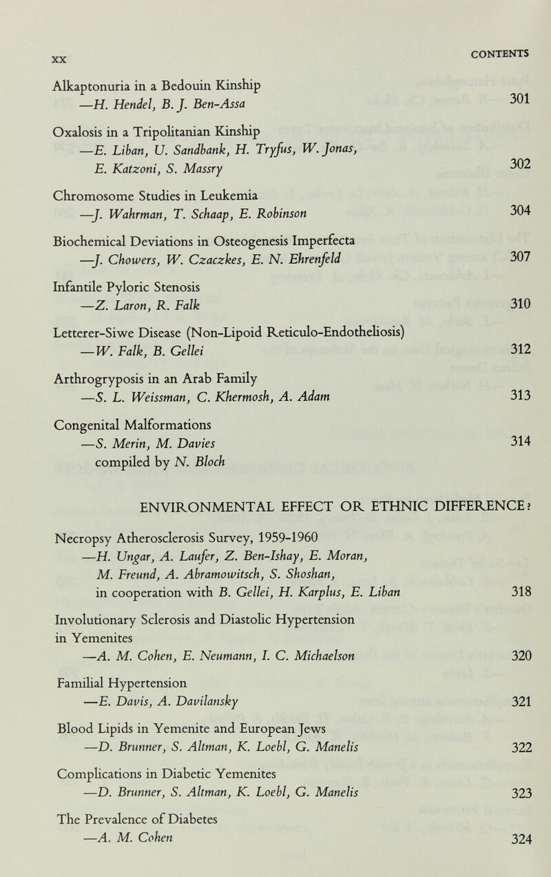 XX CONTENTS Alkaptonuria in a Bedouin Kinship —H. Hendel, B.J. Ben-Assa Oxalosis in a Tripolitanian Kinship —E. Liban, и. Sandbank, H. Tryfus, W. Jonas, E. Katzoni, S. Massry 301 302 Chromosome Studies in Leukemia —J. Wahrman, T. Schaap, E. Robinson 304 Biochemical Deviations in Osteogenesis Imperfecta —J. Chowers, IV. Czaczkes, E. N. Ehrenfeld 307 Infantile Pyloric Stenosis —Z. Laron, R. Falk 310 Letterer-Siwe Disease (Non-Lipoid Reticulo-Endotheliosis) — W. Falk, В. Gellei 312 Arthrogryposis in an Arab Family —S. L. Weissman, C. Khermosh, A. Adam 313 Congenital Malformations —S. Merin, M. Davies 314 compiled by N. Bloch ENVIRONMENTAL EFFECT OR ETHNIC DIFFERENCE? Necropsy Atherosclerosis Survey, 1959-1960 —H. Ungar, A. Laufer, Z. Ben-Ishay, E. Moran, M. Freund, A. Abramowitsch, S. Shoshan, in cooperation with B. Gellei, H. Karplus, E. Liban 318 Evolutionary Sclerosis and DiastoUc Hypertension in Yemenites —A. M. Cohen, E. Neumann, I. C. Michaelson 320 Familial Hypertension —E. Davis, A. Davilansky 321 Blood Lipids in Yemenite and European Jews —D. Brunner, S. Altman, К. Loebl, G. Manelis 322 Complications in Diabetic Yemenites —D. Brunner, S. Altman, К. Loebl, G. Manelis 323 The Prevalence of Diabetes —A. M. Cohen 324