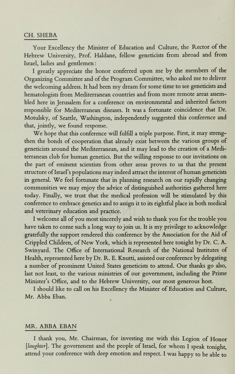 CH. SHEBA Your Excellency the Minister of Education and Culture, the Rector of the Hebrew University, Prof. Haldane, fellow geneticists from abroad and from Israel, ladies and gentlemen: I greatly appreciate the honor conferred upon me by the members of the Organizing Committee and of the Program Committee, who asked me to deliver the welcoming address. It had been my dream for some time to see geneticists and hematologists from Mediterranean countries and from more remote areas assem¬ bled here in Jerusalem for a conference on environmental and inherited factors responsible for Mediterranean diseases. It was a fortunate coincidence that Dr. Motulsky, of Seattle, Washington, independently suggested this conference and that, jointly, we found response. We hope that this conference wiU fulfill a triple purpose. First, it may streng¬ then the bonds of cooperation that already exist between the various groups of geneticists around the Mediterranean, and it may lead to the creation of a Medi¬ terranean club for human genetics. But the wühng response to our invitations on the part of eminent scientists from other areas proves to us that the present structure of Israel's populations may indeed attract the interest of human geneticists in general. We feel fortunate that in planning research on our rapidly changing communities we may enjoy the advice of distinguished authorities gathered here today. Finally, we trust that the medical profession will be stimulated by this conference to embrace genetics and to assign it to its rightful place in both medical and veterinary education and practice. I welcome all of you most sincerely and wish to thank you for the trouble you have taken to come such a long way to join us. It is my privilege to acknowledge gratefully the support rendered this conference by the Association for the Aid of Crippled Children, of New York, which is represented here tonight by Dr. C. A. Swinyard. The Office of International Research of the National Institutes of Health, represented here by Dr. R. E. Knutti, assisted our conference by delegating a number of prominent United States geneticists to attend. Our thanks go also, last not least, to the various ministries of our government, including the Prime Minister's Office, and to the Hebrew University, our most generous host. I should Ике to call on his Excellency the Minister of Education and Culture, Mr. Abba Eban. MR. ABBA EBAN I thank you, Mr. Chairman, for investing me with this Legion of Honor [laughter]. The government and the people of Israel, for whom I speak tonight, attend your conference with deep emotion and respect. I was happy to be able to