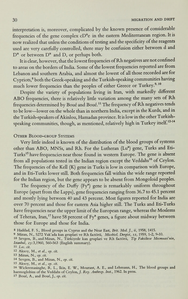 30 migration and drift interpretation is, moreover, complicated by the known presence of considerable frequencies of the gene complex cDe in the eastern Mediterranean region. It is now realized that unless the conditions of testing and the specificity of the reagents used are very carefully controlled, there may be confusion either between d and D or between D and D, or perhaps both. It is clear, however, that the lowest frequencies of Rh negatives are not confined to areas on the borders of India. Some of the lowest frequencies reported are from Lebanon and southern Arabia, and almost the lowest of all those recorded are for Cypriots,® both the Greek-speaking and the Turkish-speaking communities having much lower frequencies than the peoples of either Greece or Turkey.^' Despite the variety of populations living in Iran, with markedly different ABO frequencies, there is relatively little variation among the many sets of Rh frequencies determined by Boué and Boué. The frequency of Rb negatives tends to be low—lower on the whole than in northern India, except in the Kurds, and in the Turkish-speakers of Akinlou, Hamadan province. It is low in the other Turkish- speaking communities, though, as mentioned, relatively high in Turkey itself. Other Blood-group Systems Very little indeed is known of the distribution of the blood groups of systems other than ABO, MNSs, and Rh. For the Lutheran (Lu®) gene, Turks and Eti- Turks'^ have frequencies near those found in western Europe. The gene is absent from all populations tested in the Indian regipn except the Veddahs'® of Ceylon. The frequencies of the KeU (K) gene in Turks is low in comparison with Europe, and in Eti-Turks lower still. Both frequencies fall within the wide range reported for the Indian region, but the gene appears to be absent from Mongoloid peoples. The frequency of the Duffy (Fy®) gene is remarkably uniform throughout Europe (apart from the Lapps), gene frequencies ranging from 36.7 to 45.1 percent and mostly lying between 40 and 43 percent. Most figures reported for India are over 70 percent and those for eastern Asia higher stiU. The Turks and Eti-Turks have frequencies near the upper limit of the European range, whereas the Moslems of Teheran, Iran,'^ have 58 percent of Fy® genes, a figure about midway between those for Europe and those for India. 8 Haddad, F. S., Blood groups in Cyprus and the Near East, Brit. Med. J., ii, 1958, 1415. 9 Mizan, N.. 5272 Vak'ada kan gruplari ve Rh factörü, Micobiol. Dergisi, 12, 1959, 1-2, 9-10. 10 Sevgen, В., and Mizan, N., Türkiyede kan gruplari ve Rh factörü, Tip Fakültese Mecmuasi'nin, Istanbul, 2^:3,1960, 560-563 (English summary). 11 Loc. cit. 12 Aksoy, M., et al., op. cit. 13 Mizan, N.. op. cit. 14 Sevgen, В., and Mizan, N., op. cit. 15 Aksoy, M., et al., op. cit. 16 Wickremasinghe, R. L., Ikin, E. W., Mourant, A. E., and Lehmann, H., The blood groups and haemoglobins of the Veddahs of Ceylon, J. Roy. Anthrop. Inst., 1962. In press. 17 Boué, A., and Boué, J., op. cit.