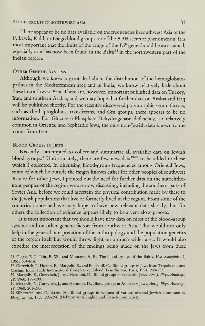 blood groups in southwest asia 31 There appear to be no data available on the frequencies in southwest Asia of the P, Lewis, Kidd, or Diego blood groups, or of the ABH secretor phenomenon. It is most important that the hmits of the range of the Di® gene should be ascertained, especially as it has now been found in the Baltis'^ in the northwestern part of the Indian region. Other Genetic Systems Although we know a great deal about the distribution of the hemoglobino¬ pathies in the Mediterranean area and in India, we know relatively little about these in southwest Asia. There are, however, important pubhshed data on Turkey, Iran, and southern Arabia, and we may hope that further data on Arabia and Iraq will be pubhshed shortly. For the recently discovered polymorphic serum factors, such as the haptoglobins, transferrins, and Gm groups, there appears to be no mformation. For Glucose-6-Phosphate-Dehydrogenase deficiency, so relatively common in Oriental and Sephardic Jews, the only non-Jewish data known to me come from Iran. Blood Groups in Jews Recently I attempted to collect and summarize all available data on Jewish blood groups.' Unfortunately, there are few new data'^^^ to be added to those which I collected. In discussing blood-group frequencies among Oriental Jews, some of which He outside the ranges knovra either for other peoples of southwest Asia or for other Jews, I pointed out the need for further data on the autochtho¬ nous peoples of the region we are now discussing, including the southern parts of Soviet Asia, before we could ascertain the physical contribution made by these to the Jewish populations that Uve or formerly lived in the region. From some of the countries concerned we may hope to have new relevant data shortly, but for others the collection of evidence appears likely to be a very slow process. It is most important that we should have new data on most of the blood-group systems and on other genetic factors from southwest Asia. This would not only help in the general interpretation of the anthropology and the population genetics of the region itself but would throw hght on a much wider area. It would also expedite the interpretation of the findings being made on the Jews from these 18 Clegg, E. J., Ikin, E. W., and Mourant, A. E., The blood groups of the Baltis, Vox Sanguinis, 6, 1961, 604-614. 19 Gurevitch, J., Hasson, E., Margolis, E., and Poliakoff, C., Blood groups in Jews from Tripolitania and Cochin, India, Fifth International Congress on Blood Transfusions, Paris, 1954, 250-253. 20 Margolis, E., Gurevitch, J., and Hermoni, D., Blood groups in Sephardic Jews, Am. J. Phys. Anthrop., i8, 1960, 197-199. 21 Margolis, E., Gurevitch, J., and Hermoni, D., Blood groups in Ashkenazi Jews, Am. J. Phys. Anthrop., 18, 1960, 201-203. 22 Silberstein, and Goldstein, H., Blood groups in women of various oriental Jewish communities, Harefuah, 54, 1958, 295-296 (Hebrew with English and French summaries).