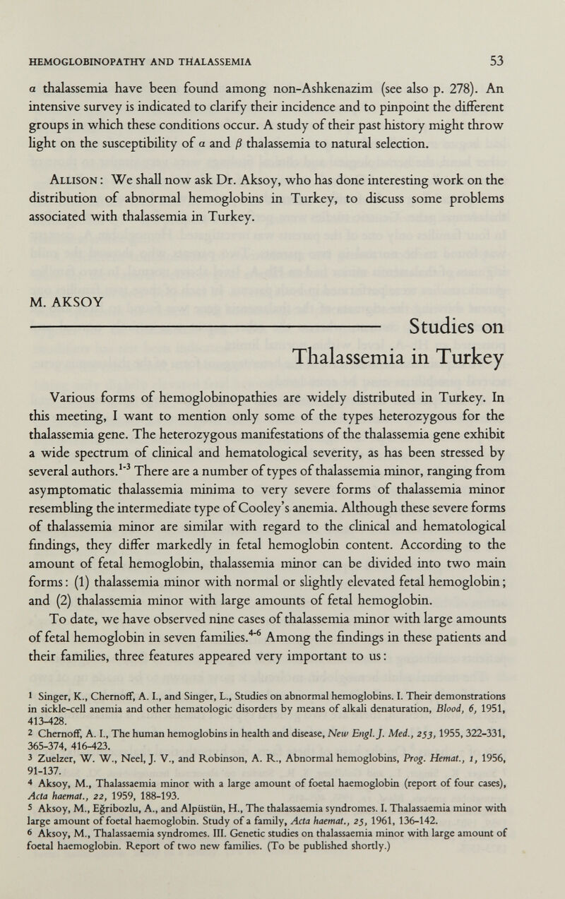 hemoglobinopathy and thalassemia 53 a thalassemia have been found among non-Ashkenazim (see also p. 278). An intensive survey is indicated to clarify their incidence and to pinpoint the different groups in which these conditions occur. A study of their past history might throw light on the susceptibility of a and ß thalassemia to natural selection. Allison : We shall now ask Dr. Aksoy, who has done interesting work on the distribution of abnormal hemoglobins in Turkey, to discuss some problems associated with thalassemia in Turkey. M. AKSOY  Studies on Thalassemia in Turkey Various forms of hemoglobinopathies are widely distributed in Turkey. In this meeting, I want to mention only some of the types heterozygous for the thalassemia gene. The heterozygous manifestations of the thalassemia gene exhibit a wide spectrum of clinical and hematological severity, as has been stressed by several authors.'^ There are a number of types of thalassemia minor, ranging from asymptomatic thalassemia minima to very severe forms of thalassemia minor resembling the intermediate type of Cooley's anemia. Although these severe forms of thalassemia minor are similar with regard to the clinical and hematological fmdings, they differ markedly in fetal hemoglobin content. According to the amount of fetal hemoglobin, thalassemia minor can be divided into two main forms : (1) thalassemia minor with normal or slightly elevated fetal hemoglobin ; and (2) thalassemia minor with large amounts of fetal hemoglobin. To date, we have observed nine cases of thalassemia minor with large amounts of fetal hemoglobin in seven families.^ Among the findings in these patients and their famiUes, three features appeared very important to us : 1 Singer, K., Chernoff, A. I., and Singer, L., Studies on abnormal hemoglobins. I. Their demonstrations in sickle-cell anemia and other hematologic disorders by means of alkali denaturation, Blood, 6, 1951, 413-428. 2 ChemofF, A. I., The human hemoglobins in health and disease. New Engl. J. Med., 253,1955, 322-331, 365-374, 416-423. 3 Zuelzer, W. W., Neel, J. V., and Robinson, A. R., Abnormal hemoglobins. Prog. Hemat., 1, 1956, 91-137. * Aksoy, M., Thalassaemia minor with a large amount of foetal haemoglobin (report of four cases), Acta haemat., 22, 1959, 188-193. 5 Aksoy, M., Egribozlu, A., and Alpüstün, H., The thalassaemia syndromes. I. Thalassaemia minor with large amount of foetal haemoglobin. Study of a family. Acta haemat., 25, 1961, 136-142. 6 Aksoy, M., Thalassaemia syndromes. III. Genetic studies on thalassaemia minor with large amount of foetal haemoglobin. Report of two new famihes. (To be published shortly.)