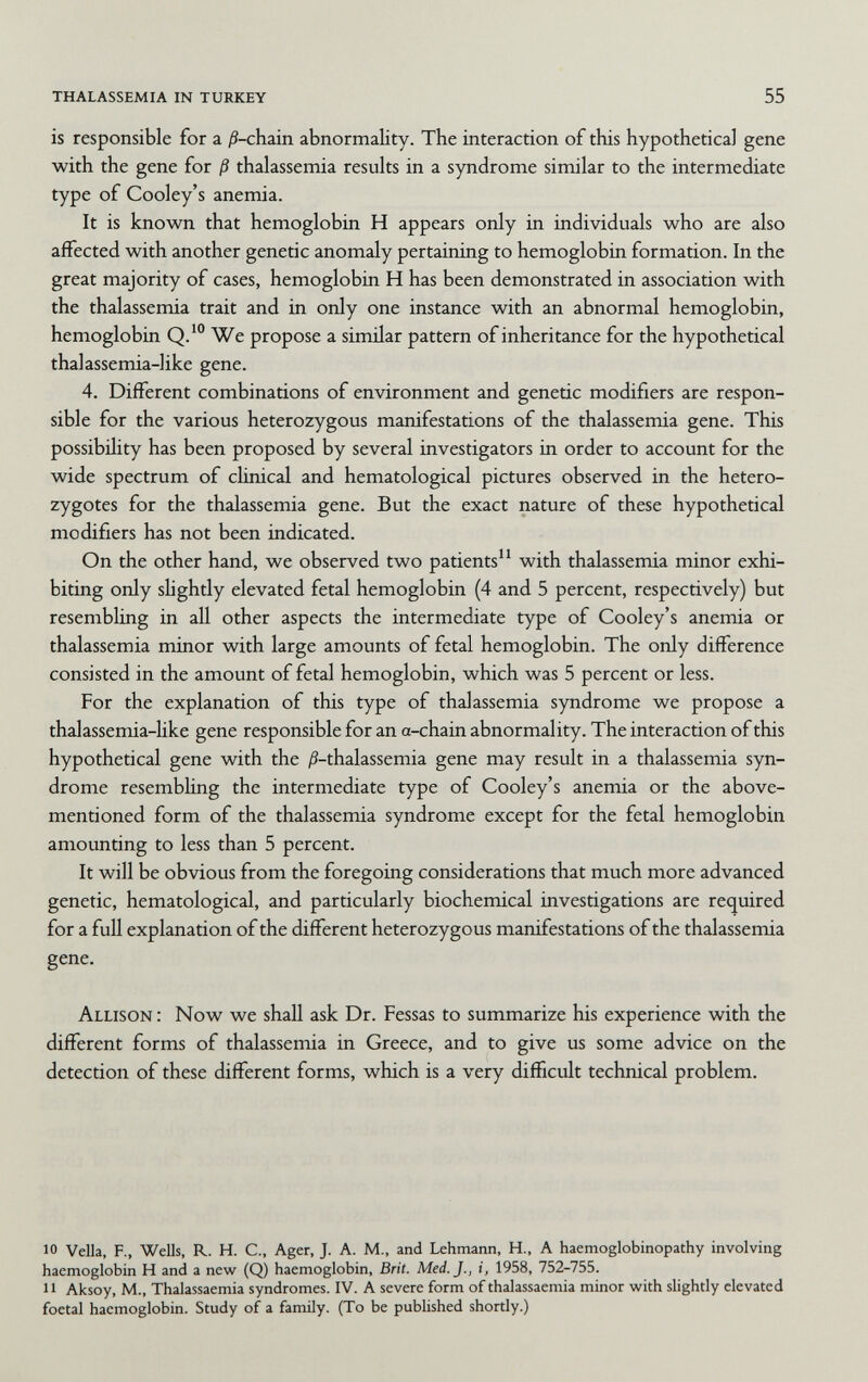 thalassemia in turkey 55 is responsible for a ^-chain abnormality. The interaction of this hypothetical gene with the gene for ß thalassemia results in a syndrome similar to the intermediate type of Cooley's anemia. It is known that hemoglobin H appears only in individuals who are also affected with another genetic anomaly pertaining to hemoglobin formation. In the great majority of cases, hemoglobin H has been demonstrated in association with the thalassemia trait and in only one instance with an abnormal hemoglobin, hemoglobin Q.*° We propose a similar pattern of inheritance for the hypothetical thalassemia-like gene. 4. Different combinations of environment and genetic modifiers are respon¬ sible for the various heterozygous manifestations of the thalassemia gene. This possibility has been proposed by several investigators in order to account for the wide spectrum of clinical and hematological pictures observed in the hetero¬ zygotes for the thalassemia gene. But the exact nature of these hypothetical modifiers has not been indicated. On the other hand, we observed two patients with thalassemia minor exhi¬ biting only shghtly elevated fetal hemoglobin (4 and 5 percent, respectively) but resembling in all other aspects the intermediate type of Cooley's anemia or thalassemia minor with large amounts of fetal hemoglobin. The only difference consisted in the amount of fetal hemoglobin, which was 5 percent or less. For the explanation of this type of thalassemia syndrome we propose a thalassemia-hke gene responsible for an a-chain abnormality. The interaction of this hypothetical gene with the /S-thalassemia gene may result in a thalassemia syn¬ drome resembling the intermediate type of Cooley's anemia or the above- mentioned form of the thalassemia syndrome except for the fetal hemoglobin amounting to less than 5 percent. It will be obvious from the foregoing considerations that much more advanced genetic, hematological, and particularly biochemical investigations are required for a full explanation of the different heterozygous manifestations of the thalassemia gene. Allison : Now we shall ask Dr. Fessas to summarize his experience with the different forms of thalassemia in Greece, and to give us some advice on the detection of these different forms, which is a very difficult technical problem. 10 Velia, F., Wells, R. H. C., Ager, J. A. M., and Lehmann, H., A haemoglobinopathy involving haemoglobin H and a newf (Q) haemoglobin, Brit. Med. J., i, 1958, 752-755. И Aksoy, M., Thalassaemia syndromes. IV. A severe form of thalassaemia minor with slightly elevated foetal haemoglobin. Study of a family. (To be published shortly.)