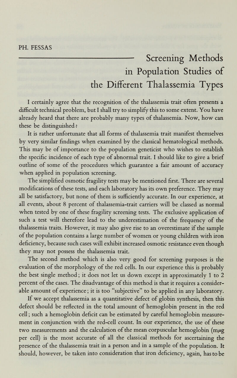 PH. FESSAS  Screening Methods in Population Studies of the Different Thalassemia Types I certainly agree that the recognition of the thalassemia trait often presents a difficult technical problem, but I shall try to simpHfy this to some extent. You have already heard that there are probably many types of thalassemia. Now, how can these be distinguished; It is rather unfortunate that all forms of thalassemia trait manifest themselves by very similar findings when examined by the classical hematological methods. This may be of importance to the population geneticist who wishes to estabUsh the specific incidence of each type of abnormal trait. I should like to give a brief outline of some of the procedures which guarantee a fair amount of accuracy when appUed in population screening. The simplified osmotic fragility tests may be mentioned first. There are several modifications of these tests, and each laboratory has its own preference. They may all be satisfactory, but none of them is sufficiently accurate. In our experience, at all events, about 8 percent of thalassemia-trait carriers will be classed as normal when tested by one of these fragility screening tests. The exclusive application of such a test will therefore lead to the underestimation of the frequency of the thalassemia traits. However, it may also give rise to an overestimate if the sample of the population contains a large number of women or young children with iron deficiency, because such cases will exhibit increased osmotic resistance even though they may not possess the thalassemia trait. The second method which is also very good for screening purposes is the evaluation of the morphology of the red cells. In our experience this is probably the best single method ; it does not let us down except in approximately 1 to 2 percent of the cases. The disadvantage of this method is that it requires a consider¬ able amount of experience ; it is too subjective to be applied in any laboratory. If we accept thalassemia as a quantitative defect of globin synthesis, then this defect should be reflected in the total amount of hemoglobin present in the red cell ; such a hemoglobin deficit can be estimated by careful hemoglobin measure¬ ment in conjunction with the red-ceU count. In our experience, the use of these two measurements and the calculation of the mean corpuscular hemoglobin (m//g per cell) is the most accurate of all the classical methods for ascertaining the presence of the thalassemia trait in a person and in a sample of the population. It should, however, be taken into consideration that iron deficiency, again, has to be