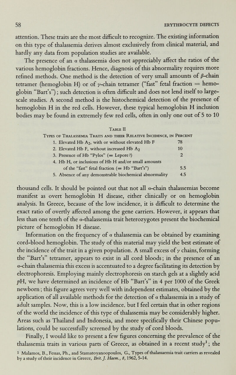 58 ERYTHROCYTE DEFECTS attention. These traits are the most difficult to recognize. The existing information on this type of thalassemia derives almost exclusively from clinical material, and hardly any data from population studies are available. The presence of an a thalassemia does not appreciably affect the ratios of the various hemoglobin fractions. Hence, diagnosis of this abnormality requires more refined methods. One method is the detection of very small amounts of ^-chain tetramer (hemoglobin H) or of y-chain tetramer (fast fetal fraction = hemo¬ globin Bart's) ; such detection is often difficult and does not lend itself to large- scale studies. A second method is the histochemical detection of the presence of hemoglobin H in the red cells. However, these typical hemoglobin H inclusion bodies may be found in extremely few red cells, often in only one out of 5 to 10 Table II Types of Thalassemia Traits and their Relative Incidence, in Percent 1. Elevated Hb A2, with or without elevated Hb F 78 2. Elevated Hb F, without increased Hb A2 10 3. Presence of Hb Pylos (= Lepore?) 2 4. Hb H, or inclusions of Hb H and/or small amounts of the fast fetal fraction (= Hb Bart^) 5.5 5. Absence of any demonstrable biochemical abnormality 4.5 thousand cells. It should be pointed out that not all a-chain thalassemias become manifest as overt hemoglobin H disease, either clinically or on hemoglobin analysis. In Greece, because of the low incidence, it is difficult to determine the exact ratio of overtly affected among the gene carriers. However, it appears that less than one tenth of the a-thalassemia trait heterozygotes present the biochemical picture of hemoglobin H disease. Information on the frequency of a thalassemia can be obtained by examining cord-blood hemoglobin. The study of this material may yield the best estimate of the incidence of the trait in a given population. A small excess of y chains, forming the Bart's tetramer, appears to exist in all cord bloods ; in the presence of an a-chain thalassemia this excess is accentuated to a degree facihtating its detection by electrophoresis. Employing mainly electrophoresis on starch gels at a slightly acid /»H, we have determined an incidence of Hb Bart's in 4 per 1000 of the Greek newborn ; this figure agrees very well with independent estimates, obtained by the appUcation of all available methods for the detection of a thalassemia in a study of adult samples. Now, this is a low incidence, but I feel certain that in other regions of the world the incidence of this type of thalassemia may be considerably higher. Areas such as Thailand and Indonesia, and more specifically their Chinese popu¬ lations, could be successfully screened by the study of cord bloods. Finally, I would Hke to present a few figures concerning the prevalence of the thalassemia traits in various parts of Greece, as obtained in a recent study' ; the 1 Malamos, В., Fessas, Ph., and Stamatoyanoopoulos, G., Types of thalassaemia trait carriers as revealed by a study of their incidence in Greece, Brit. J. Haem., 8,1962, 5-14.