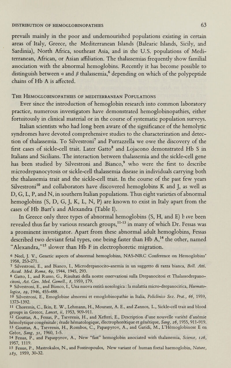 distribution of hemoglobinopathies 63 prevails mainly in the poor and undernourished populations existing in certain areas of Italy, Greece, the Mediterranean Islands (Balearic Islands, Sicily, and Sardinia), North Africa, southeast Asia, and in the U.S. populations of Medi¬ terranean, African, or Asian affiliation. The thalassemias frequendy show famihal association with the abnormal hemoglobins. Recently it has become possible to distinguish between a and ß thalassemia,® depending on which of the polypeptide chains of Hb A is affected. The Hemoglobinopathies of mediterranean Populations Ever since the introduction of hemoglobin research into common laboratory practice, numerous investigators have demonstrated hemoglobinopathies, either fortuitously in clinical material or in the course of systematic population surveys. ItaHan scientists who had long been aware of the significance of the hemolytic syndromes have devoted comprehensive studies to the characterization and detec¬ tion of thalassemia. To Silvestroni' and PurrazzeUa we owe the discovery of the first cases of sickle-cell trait. Later Gatto* and Lojacono demonstrated Hb S in Italians and Sicilians. The interaction between thalassemia and the sickle-cell gene has been studied by Silvestroni and Bianco,' who were the first to describe microdrepanocytosis or sickle-cell thalassemia disease in individuals carrying both the thalassemia trait and the sickle-cell trait. In the course of the past few years Silvestroni' and collaborators have discovered hemoglobins К and J, as well as D, G, L, P, and N, in southern Itahan populations. Thus eight varieties of abnormal hemoglobins (S, D, G, J, K, L, N, P) are known to exist in Italy apart from the cases of Hb Bart's and Alexandra (Table I). In Greece only three types of abnormal hemoglobins (S, H, and E) h ive been revealed thus far by various research groups,'^ in many of which Dr. Fessas was a prominent investigator. Apart from these abnormal adult hemoglobins. Fessas described two deviant fetal types, one being faster than Hb A,*^ the other, named Alexandra,'^ slower than Hb F in electrophoretic migration. 6 Neel, J. v., Genetic aspects of abnormal hemoglobins, NAS-NRC Conference on Hemoglobins' 1958, 253-271. 7 Silvestroni, E., and Bianco, 1., Microdrepanocito-anemia in un suggetto di razza bianca, Boll. Atti. Accad. Med. Roma, 6g, 1944, 1945, 293. 8 Gatto, I., and Russo, G., Risultati della nostre osservazioni sulla Drepanocitosi et Thalassodrepano- citosi, Act. Gen. Med. Gemell., 8, 1959, 179. 9 Silvestroni, е., and Bianco, I., Una nuova entità nosologica : la malattia micro-drepanocitica, Haemato- logica, 2g, 1946, 455-488. 10 Silvestroni, E., Emoglobine abnormi et emoglobinopathie in Italia, Policlinico Sez. Prat., 66, 1959, 1373-1392. 11 Choremis, C., Ikin, E. W., Lehmann, H., Mourant, A. E., and Zannos, L., Sickle-cell trait and blood groups in Greece, Lancet, ti, 1953, 909-911. 12 Gouttas, Д., Fessas, P., Tsevrenis, H., and Xefteri, E., Description d'une nouvelle variété d'anémie hémolytique congénitale; étude hématologique, électrophorétique et génétique, Sang, 26,1955, 911-919. 13 Gouttas, A., Tsevrenis, H., Rombos, G., Papaspyrov, A., and Garidi, M., L'Hémoglobinose E en Grèce, Sang, 31, 1960, 1-5. 14 Fessas, P., and Papaspyrov, A., New fast hemoglobin associated with thalassemia, Science, 126, 1957, 1119. 15 Fessas, P., Mastrokalos, N., and Fostiropoulos, New variant of human foetal haemoglobin, Nature, 183, 1959, 30-32.