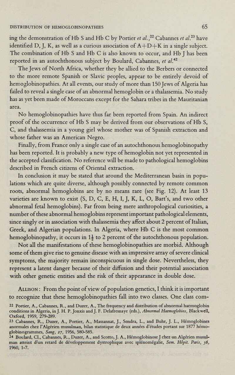 distribution of hemoglobinopathies 65 ing the demonstration of Hb S and Hb С by Portier et al.^^ Cabannes et alP have identified D, J, K, as well as a curious association of A+D+K in a single subject. The combination of Hb S and Hb С is also known to occur, and Hb J has been reported in an autochthonous subject by Boulard, Cabannes, et al.*^ The Jews of North Africa, whether they be allied to the Berbers or connected to the more remote Spanish or Slavic peoples, appear to be entirely devoid of hemoglobinopathies. At all events, our study of more than 150 Jews of Algeria has faüed to reveal a single case of an abnormal hemoglobin or a thalassemia. No study has as yet been made of Moroccans except for the Sahara tribes in the Mauritanian area. No hemoglobinopathies have thus far been reported from Spain. An indirect proof of the occurrence of Hb S may be derived from our observations of Hb S, С, and thalassemia in a young girl whose mother was of Spanish extraction and whose father was an American Negro. Finally, from France only a single case of an autochthonous hemoglobinopathy has been reported. It is probably a new type of hemoglobin not yet represented in the accepted classification. No reference will be made to pathological hemoglobins described in French citizens of Oriental extraction. In conclusion it may be stated that around the Mediterranean basin in popu¬ lations which are quite diverse, although possibly connected by remote common roots, abnormal hemoglobins are by no means rare (see Fig. 12). At least 13 varieties are known to exist (S, D, C, E, H, I, J, K, L, O, Bart's, and two other abnormal fetal hemoglobins). Far from being mere anthropological curiosities, a number of these abnormal hemoglobins represent important pathological elements, since singly or in association with thalassemia they affect about 2 percent of Italian, Greek, and Algerian populations. In Algeria, where Hb С is the most common hemoglobinopathy, it occurs in 1J to 2 percent of the autochthonous population. Not all the manifestations of these hemoglobinopathies are morbid. Although some of them give rise to genuine disease with an impressive array of severe cUnical symptoms, the majority remain inconspicuous in single dose. Nevertheless, they represent a latent danger because of their diffusion and their potential association with other genetic entities and the risk of their appearance in double dose. Allison : From the point of view of population genetics, I think it is important to recognize that these hemoglobinopathies fall into two classes. One class com- 22 Portier, A., Cabannes, R., and Duzer, A., The frequency and distribution of abnormal haemoglobin conditions in Algeria, inj. H. P. Jonxis and J. F. Delafresnaye (eds.), Abnormal Haemoglobins, Blackwell, Oxford, 1959, 279-289. 23 Cabannes, R., Duzer, A., Portier, A., Massannat, J., Sendra, L., and Buhr, J. L., Hémoglobines anormales chez l'Algérien musulman, bilan statistique de deux années d'études portant sur 1877 hémo- globinogrammes, Sang, 27, 1956, 580-585. 24 Boulard, CL, Cabannes, R., Duzer, A., and Scotto, J. A., HémoglobinoseJ chez un Algérien musul¬ man atteint dîun retard de développement dystrophique avec splénomégalie, Sem. Hôpit. Paris, 36, 1960, 1-7.