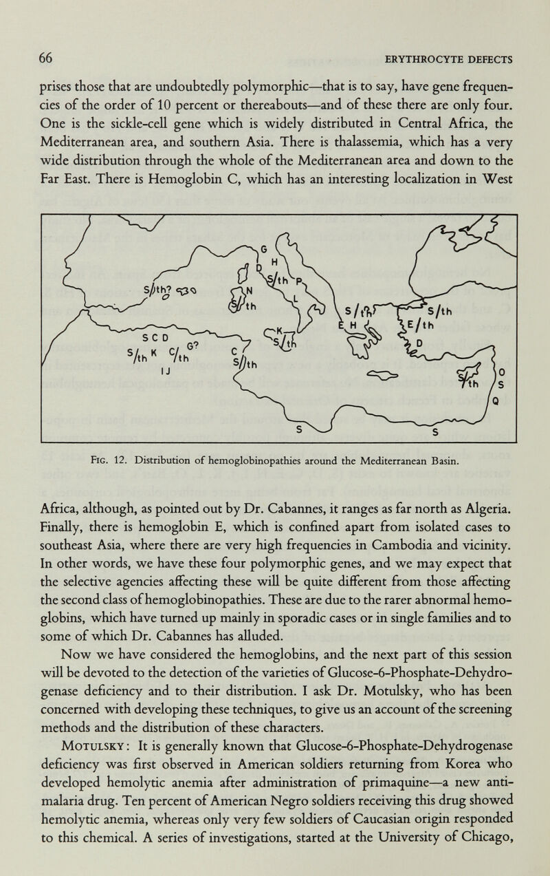 66 erythrocyte defects prises those that are undoubtedly polymorphic—that is to say, have gene frequen¬ cies of the order of 10 percent or thereabouts—and of these there are only four. One is the sickle-cell gene which is widely distributed in Central Africa, the Mediterranean area, and southern Asia. There is thalassemia, which has a very wide distribution through the whole of the Mediterranean area and down to the Far East. There is Hemoglobin C, which has an interesting localization in West Africa, although, as pointed out by Dr. Cabarmes, it ranges as far north as Algeria. Finally, there is hemoglobin E, which is confined apart from isolated cases to southeast Asia, where there are very high frequencies in Cambodia and vicinity. In other words, we have these four polymorphic genes, and we may expect that the selective agencies affecting these will be quite different from those affecting the second class of hemoglobinopathies. These are due to the rarer abnormal hemo¬ globins, which have turned up mainly in sporadic cases or in single families and to some of which Dr. Cabaimes has alluded. Now we have considered the hemoglobins, and the next part of this session will be devoted to the detection of the varieties of Glucose-6-Phosphate-Dehydro- genase deficiency and to their distribution. I ask Dr. Motulsky, who has been concerned with developing these techniques, to give us an account of the screening methods and the distribution of these characters. Motulsky : It is generally known that Glucose-6-Phosphate-Dehydrogenase deficiency was first observed in American soldiers returning from Korea who developed hemolytic anemia after administration of primaquine—a new anti- malaria drug. Ten percent of American Negro soldiers receiving this drug showed hemolytic anemia, whereas only very few soldiers of Caucasian origin responded to this chemical. A series of investigations, started at the University of Chicago,