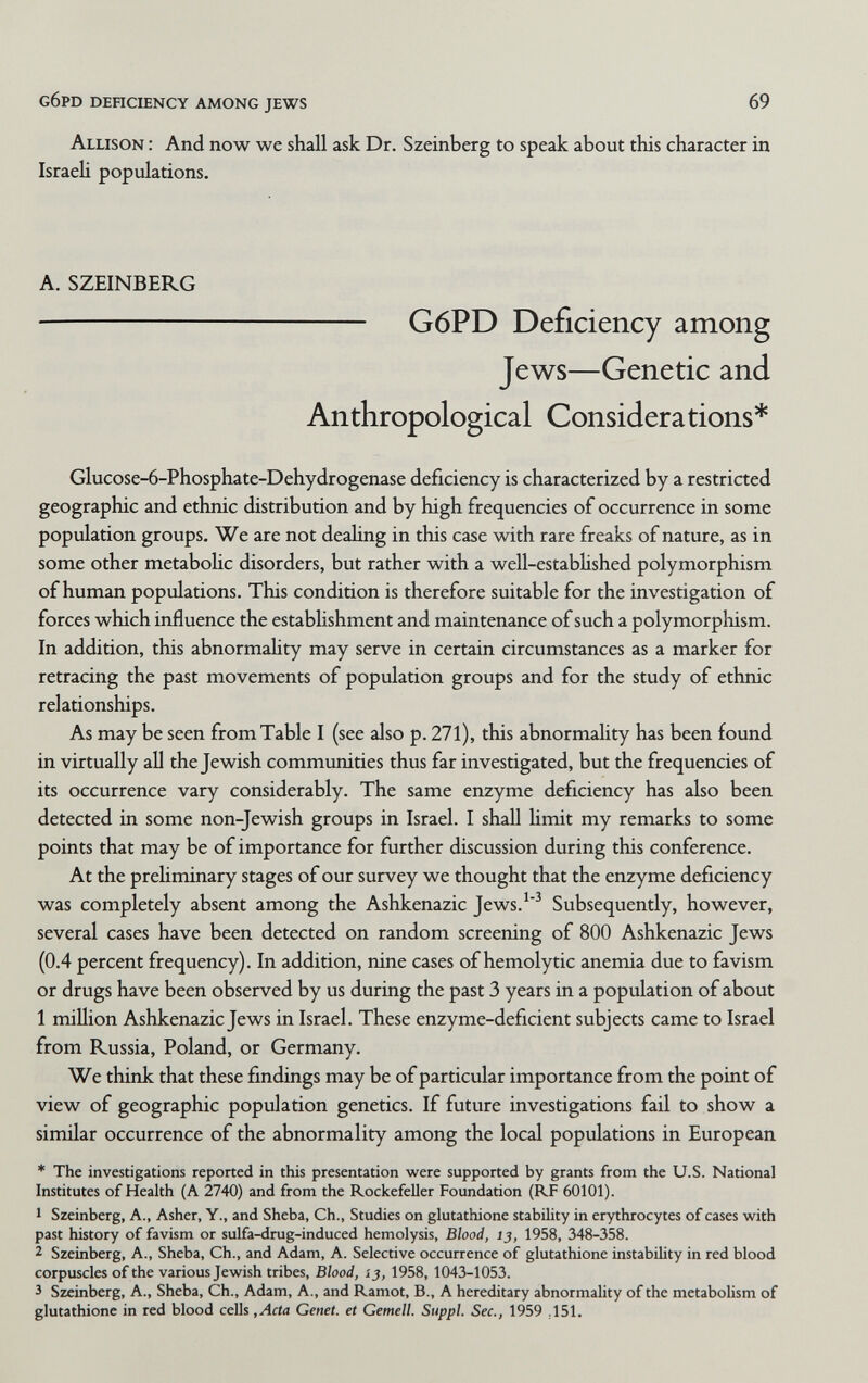 g6pd dehciency among jews 69 Allison : And now we shall ask Dr. Szeinberg to speak about this character in Israeli populations. A. SZEINBERG  G6PD Deficiency among Jews—Genetic and Anthropological Considerations* Glucose-6-Phosphate-Dehydrogenase deficiency is characterized by a restricted geographic and ethnic distribution and by high frequencies of occurrence in some population groups. We are not dealing in this case with rare freaks of nature, as in some other metaboHc disorders, but rather with a well-established polymorphism of human populations. This condition is therefore suitable for the investigation of forces which influence the estabhshment and maintenance of such a polymorphism. In addition, this abnormaUty may serve in certain circumstances as a marker for retracing the past movements of population groups and for the study of ethnic relationships. As may be seen fromTable I (see also p. 271), this abnormality has been found in virtually all the Jewish communities thus far investigated, but the frequencies of its occurrence vary considerably. The same enzyme deficiency has also been detected in some non-Jewish groups in Israel. I shall Hmit my remarks to some points that may be of importance for further discussion during this conference. At the preHminary stages of our survey we thought that the enzyme deficiency was completely absent among the Ashkenazic Jews.'^ Subsequently, however, several cases have been detected on random screening of 800 Ashkenazic Jews (0.4 percent frequency). In addition, nine cases of hemolytic anemia due to favism or drugs have been observed by us during the past 3 years in a population of about 1 million Ashkenazic Jews in Israel. These enzyme-deficient subjects came to Israel from Russia, Poland, or Germany. We think that these findings may be of particular importance from the point of view of geographic population genetics. If future investigations fail to show a similar occurrence of the abnormality among the local populations in European * The investigations reported in this presentation were supported by grants from the U.S. National Institutes of Health (A 2740) and from the Rockefeller Foundation (RF 60101). 1 Szeinberg, A., Asher, Y., and Sheba, Ch., Studies on glutathione stability in erythrocytes of cases with past history of favism or sulfa-drug-induced hemolysis, Blood, 13, 1958, 348-358. 2 Szeinberg, A., Sheba, Ch., and Adam, A. Selective occurrence of glutathione instability in red blood corpuscles of the various Jewish tribes, Blood, ij, 1958, 1043-1053. 3 Szeinberg, A., Sheba, Ch., Adam, A., and Ramot, В., A hereditary abnormality of the metabolism of glutathione in red blood cells ,Acta Genet, et Gemell. Suppl. Sec., 1959 ,151.