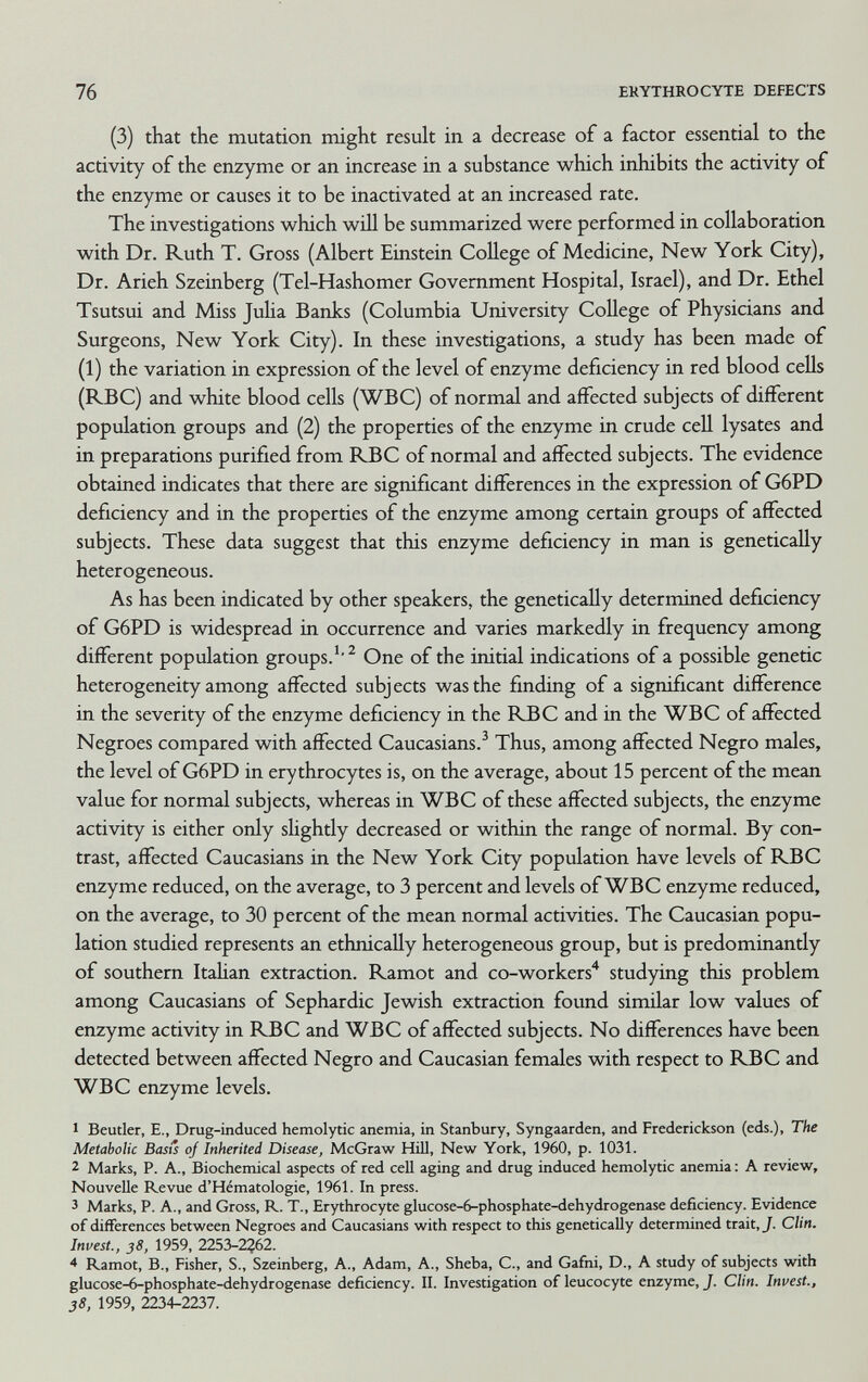 76 ERYTHROCYTE DEFECTS (3) that the mutation might result in a decrease of a factor essential to the activity of the enzyme or an increase in a substance which inhibits the activity of the enzyme or causes it to be inactivated at an increased rate. The investigations which will be summarized were performed in collaboration with Dr. Ruth T. Gross (Albert Einstein CoUege of Medicine, New York City), Dr. Arieh Szeinberg (Tel-Hashomer Government Hospital, Israel), and Dr. Ethel Tsutsui and Miss Juha Banks (Columbia University College of Physicians and Surgeons, New York City). In these investigations, a study has been made of (1) the variation in expression of the level of enzyme deficiency in red blood cells (RBC) and white blood cells (WBC) of normal and affected subjects of different population groups and (2) the properties of the enzyme in crude cell lysates and in preparations purified from RBC of normal and affected subjects. The evidence obtained indicates that there are significant differences in the expression of G6PD deficiency and in the properties of the enzyme among certain groups of affected subjects. These data suggest that this enzyme deficiency in man is genetically heterogeneous. As has been indicated by other speakers, the genetically determined deficiency of G6PD is widespread in occurrence and varies markedly in frequency among different population groups.'^ One of the initial indications of a possible genetic heterogeneity among affected subjects was the finding of a significant difference in the severity of the enzyme deficiency in the B^C and in the WBC of affected Negroes compared with affected Caucasians.^ Thus, among affected Negro males, the level of G6PD in erythrocytes is, on the average, about 15 percent of the mean value for normal subjects, whereas in WBC of these affected subjects, the enzyme activity is either only shghtly decreased or within the range of normal. By con¬ trast, affected Caucasians in the New York City population have levels of RBC enzyme reduced, on the average, to 3 percent and levels of WBC enzyme reduced, on the average, to 30 percent of the mean normal activities. The Caucasian popu¬ lation studied represents an ethnically heterogeneous group, but is predominantly of southern Itahan extraction. Ramot and co-workers'^ studying this problem among Caucasians of Sephardic Jewish extraction found similar low values of enzyme activity in RBC and WBC of affected subjects. No differences have been detected between affected Negro and Caucasian females with respect to RBC and WBC enzyme levels. 1 Beutler, E., Drug-induced hemolytic anemia, in Stanbury, Syngaarden, and Frederickson (eds.), The Metabolic Basis of Inherited Disease, McGraw Hill, New York, 1960, p. 1031. 2 Marks, P. A., Biochemical aspects of red cell aging and drug induced hemolytic anemia : A review. Nouvelle Revue d'Hématologie, 1961. In press. 3 Marks, P. A., and Gross, R. T., Erythrocyte glucose-6-phosphate-dehydrogenase deficiency. Evidence of differences between Negroes and Caucasians with respect to this genetically determined trait, J. Clin. Invest., 38, 1959, 2253-2?62. * Ramot, В., Fisher, S., Szeinberg, A., Adam, A., Sheba, C., and Gafni, D., A study of subjects with glucose-6-phosphate-dehydrogenase deficiency. II. Investigation of leucocyte enzyme, J. Clin. Invest., 38, 1959, 2234-2237.