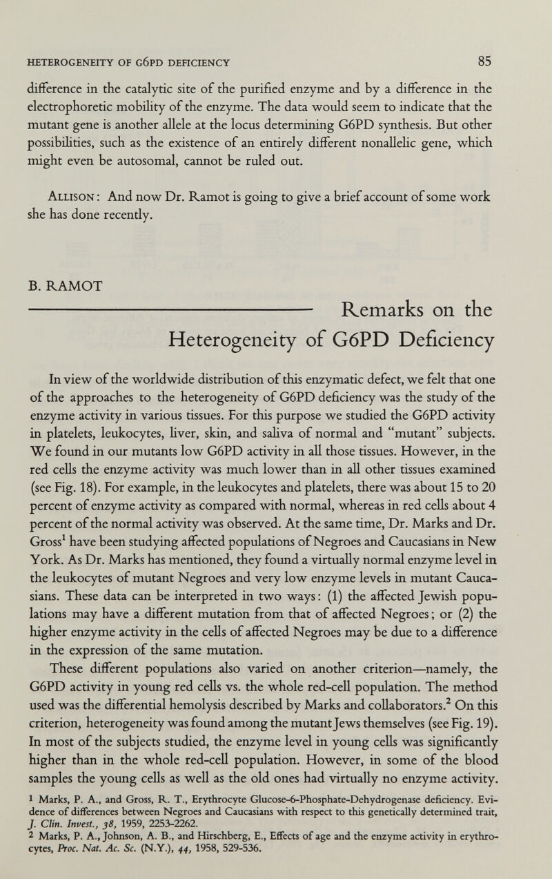 heterogeneity of g6pd dehciency 85 difference in the catalytic site of the purified enzyme and by a difference in the electrophoretic mobility of the enzyme. The data would seem to indicate that the mutant gene is another allele at the locus determining G6PD synthesis. But other possibihties, such as the existence of an entirely different nonallelic gene, which might even be autosomal, cannot be ruled out. Allison : And now Dr. Ramot is going to give a brief account of some work she has done recently. B. RAMOT  Remarks on the Heterogeneity of G6PD Deficiency In view of the worldwide distribution of this enzymatic defect, we felt that one of the approaches to the heterogeneity of G6PD deficiency was the study of the enzyme activity in various tissues. For this purpose we studied the G6PD activity in platelets, leukocytes, hver, skin, and sahva of normal and mutant subjects. We found in our mutants low G6PD activity in all those tissues. However, in the red cells the enzyme activity was much lower than in all other tissues examined (see Fig. 18). For example, in the leukocytes and platelets, there was about 15 to 20 percent of enzyme activity as compared with normal, whereas in red cells about 4 percent of the normal activity was observed. At the same time. Dr. Marks and Dr. Gross* have been studying affected populations of Negroes and Caucasians in New York. As Dr. Marks has mentioned, they found a virtually normal enzyme level in the leukocytes of mutant Negroes and very low enzyme levels in mutant Cauca¬ sians. These data can be interpreted in two ways : (1) the affected Jewish popu¬ lations may have a different mutation from that of affected Negroes ; or (2) the higher enzyme activity in the cells of affected Negroes may be due to a difference in the expression of the same mutation. These different populations also varied on another criterion—namely, the G6PD activity in young red cells vs. the whole red-cell population. The method used was the differential hemolysis described by Marks and collaborators.^ On this criterion, heterogeneity was found among the mutant Jews themselves (see Fig. 19). In most of the subjects studied, the enzyme level in young cells was significantly higher than in the whole red-cell population. However, in some of the blood samples the young cells as well as the old ones had virtually no enzyme activity. 1 Marks, P. A., and Gross, R. T., Erythrocyte Glucose-6-Phosphate-Dehydrogenase deficiency. Evi¬ dence of differences between Negroes and Caucasians with respect to this genetically determined trait, J. Clin. Invest., 38, 1959, 2253-2262. 2 Marks, P. A., Johnson, A. В., and Hirschberg, E., Effects of age and the enzyme artivity in erythro¬ cytes, Proc. Nat. Ac. Sc. (N.Y.), 44, 1958, 529-536.