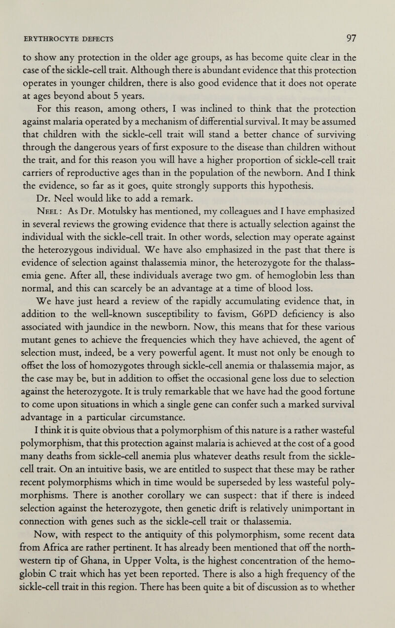 erythrocyte defects 97 to show any protection in the older age groups, as has become quite clear in the case of the sickle-cell trait. Although there is abundant evidence that this protection operates in younger children, there is also good evidence that it does not operate at ages beyond about 5 years. For this reason, among others, I was inclined to think that the protection against malaria operated by a mechanism of differential survival. It may be assumed that children with the sickle-cell trait will stand a better chance of surviving through the dangerous years of first exposure to the disease than children without the trait, and for this reason you will have a higher proportion of sickle-ceU trait carriers of reproductive ages than in the population of the newborn. And I think the evidence, so far as it goes, quite strongly supports this hypothesis. Dr. Neel would like to add a remark. Neel : As Dr. Motulsky has mentioned, my colleagues and I have emphasized in several reviews the growing evidence that there is actually selection against the individual with the sickle-ceU trait. In other words, selection may operate against the heterozygous individual. We have also emphasized in the past that there is evidence of selection against thalassemia minor, the heterozygote for the thalass¬ emia gene. After all, these individuals average two gm. of hemoglobin less than normal, and this can scarcely be an advantage at a time of blood loss. We have just heard a review of the rapidly accumulating evidence that, in addition to the well-known susceptibility to favism, G6PD deficiency is also associated with jaundice in the newborn. Now, this means that for these various mutant genes to achieve the frequencies which they have achieved, the agent of selection must, indeed, be a very powerful agent. It must not only be enough to offset the loss of homozygotes through sickle-cell anemia or thalassemia major, as the case may be, but in addition to offset the occasional gene loss due to selection against the heterozygote. It is truly remarkable that we have had the good fortune to come upon situations in which a single gene can confer such a marked survival advantage in a particular circumstance. I think it is quite obvious that a polymorphism of this nature is a rather wasteful polymorphism, that this protection against malaria is achieved at the cost of a good many deaths from sickle-cell anemia plus whatever deaths result from the sickle- cell trait. On an intuitive basis, we are entitled to suspect that these may be rather recent polymorphisms which in time would be superseded by less wasteful poly¬ morphisms. There is another corollary we can suspect: that if there is indeed selection against the heterozygote, then genetic drift is relatively unimportant in coimection with genes such as the sickle-cell trait or thalassemia. Now, with respect to the antiquity of this polymorphism, some recent data from Africa are rather pertinent. It has already been mentioned that off the north¬ western tip of Ghana, in Upper Volta, is the highest concentration of the hemo¬ globin С trait which has yet been reported. There is also a high frequency of the sickle-ceU trait in this region. There has been quite a bit of discussion as to whether
