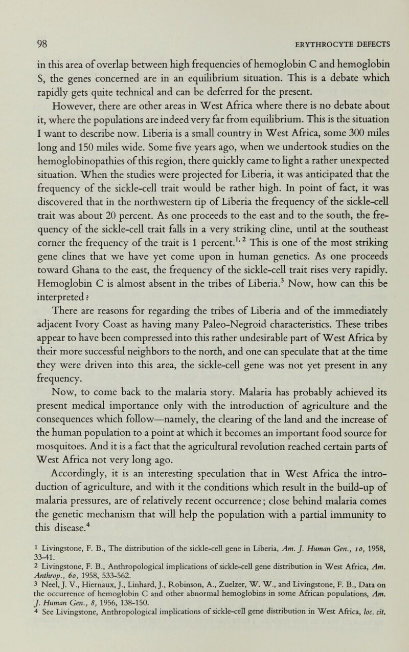 98 ERYTHROCYTE DEFECTS in this area of overlap between high frequencies of hemoglobin С and hemoglobin S, the genes concerned are in an equihbrium situation. This is a debate which rapidly gets quite technical and can be deferred for the present. However, there are other areas in West Africa where there is no debate about it, where the populations are indeed very far from equüibrium. This is the situation I want to describe now. Liberia is a small country in West Africa, some 300 miles long and 150 miles wide. Some five years ago, when we undertook studies on the hemoglobinopathies of this region, there quickly came to light a rather unexpected situation. When the studies were projected for Liberia, it was anticipated that the frequency of the sickle-cell trait would be rather high. In point of fact, it was discovered that in the northwestern tip of Liberia the frequency of the sickle-cell trait was about 20 percent. As one proceeds to the east and to the south, the fre¬ quency of the sickle-ceU trait falls in a very striking cUne, until at the southeast corner the frequency of the trait is 1 percent.'^ This is one of the most striking gene clines that we have yet come upon in human genetics. As one proceeds toward Ghana to the east, the frequency of the sickle-ceU trait rises very rapidly. Hemoglobin С is almost absent in the tribes of Liberia.^ Now, how can this be interpreted ; There are reasons for regarding the tribes of Liberia and of the immediately adjacent Ivory Coast as having many Paleo-Negroid characteristics. These tribes appear to have been compressed into this rather undesirable part of West Africa by their more successful neighbors to the north, and one can speculate that at the time they were driven into this area, the sickle-cell gene was not yet present in any frequency. Now, to come back to the malaria story. Malaria has probably achieved its present medical importance only with the introduction of agriculture and the consequences which follow—namely, the clearing of the land and the increase of the human population to a point at which it becomes an important food source for mosquitoes. And it is a fact that the agricultural revolution reached certain parts of West Africa not very long ago. Accordingly, it is an interesting speculation that in West Africa the intro¬ duction of agriculture, and with it the conditions which result in the build-up of malaria pressures, are of relatively recent occurrence ; close behind malaria comes the genetic mechanism that will help the population with a partial immunity to this disease.* 1 Livingstone, F. В., The distribution of the sickle-cell gene in Liberia, Am. J. Human Gen., io, 1958, 33-41. 2 Livingstone, F. В., Anthropological impUcations of sickle-cell gene distribution in West Africa, Am. Anthrop., 6o, 1958, 533-562. 3 Neel,J. v., Hiernaux, J., Linhard, J., Robinson, A., Zuelzer, W. W., and Livingstone, F. В., Data on the occurrence of hemoglobin С and other abnormal hemoglobins in some African populations. Am. J. Human Gen., 8, 1956, 138-150. 4 See Livingstone, Anthropological implications of sickle-cell gene distribution in West Africa, loc. cit.