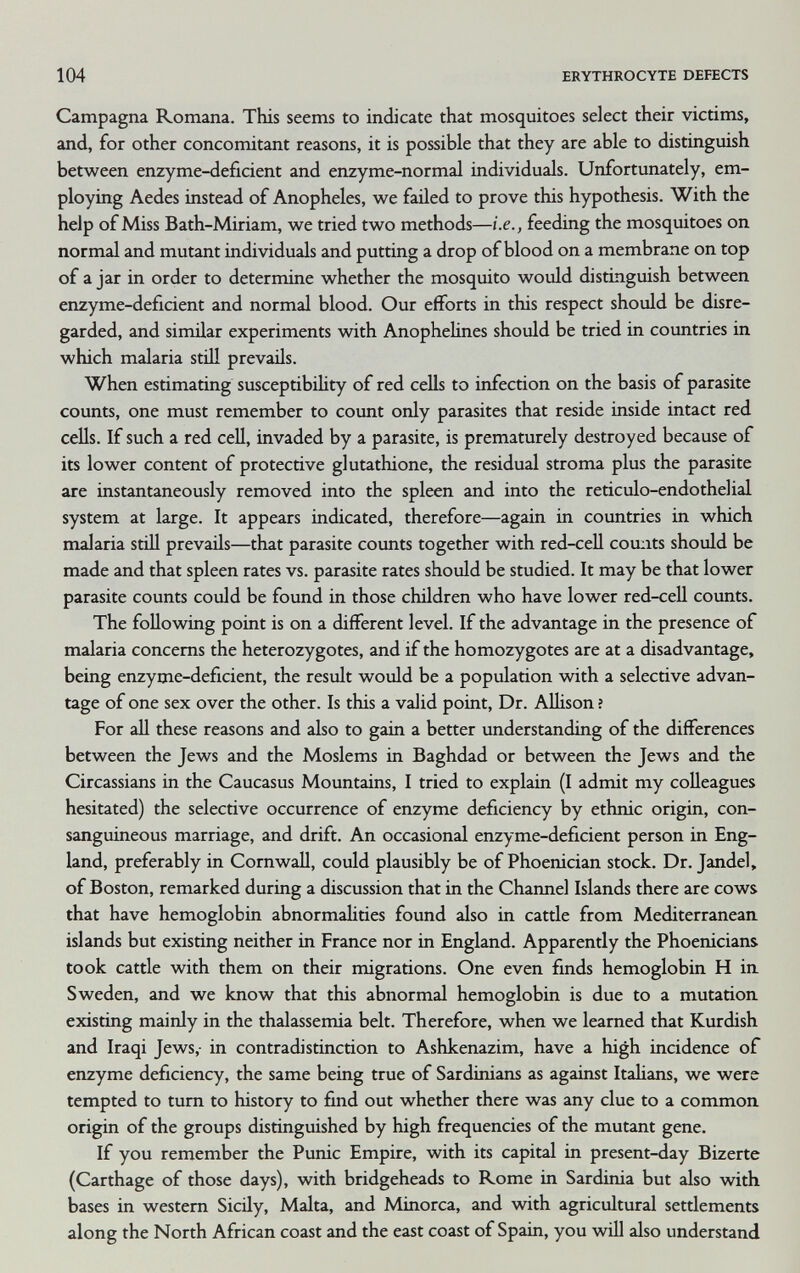 104 ERYTHROCYTE DEFECTS Campagna Romana. This seems to indicate that mosquitoes select their victims, and, for other concomitant reasons, it is possible that they are able to distinguish between enzyme-deficient and enzyme-normal individuals. Unfortunately, em¬ ploying Aedes instead of Anopheles, we failed to prove this hypothesis. With the help of Miss Bath-Miriam, we tried two methods—i.e., feeding the mosquitoes on normal and mutant individuals and putting a drop of blood on a membrane on top of a jar in order to determine whether the mosquito would distinguish between enzyme-deficient and normal blood. Our efforts in this respect should be disre¬ garded, and similar experiments with Anophelines should be tried in countries in which malaria stiH prevails. When estimating susceptibility of red cells to infection on the basis of parasite counts, one must remember to count only parasites that reside inside intact red cells. If such a red cell, invaded by a parasite, is prematurely destroyed because of its lower content of protective glutathione, the residual stroma plus the parasite are instantaneously removed into the spleen and into the reticulo-endothelial system at large. It appears indicated, therefore—again in countries in which malaria stül prevails—that parasite counts together with red-cell counts should be made and that spleen rates vs. parasite rates should be studied. It may be that lower parasite counts could be found in those children who have lower red-cell counts. The following point is on a different level. If the advantage in the presence of malaria concerns the heterozygotes, and if the homozygotes are at a disadvantage, being enzyme-deficient, the result would be a population with a selective advan¬ tage of one sex over the other. Is this a valid point. Dr. Allison ? For all these reasons and also to gain a better understanding of the differences between the Jews and the Moslems in Baghdad or between the Jews and the Circassians in the Caucasus Mountains, I tried to explain (I admit my colleagues hesitated) the selective occurrence of enzyme deficiency by ethnic origin, con¬ sanguineous marriage, and drift. An occasional enzyme-deficient person in Eng¬ land, preferably in Cornwall, could plausibly be of Phoenician stock. Dr. Jandel, of Boston, remarked during a discussion that in the Channel Islands there are cows that have hemoglobin abnormalities found also in cattle from Mediterranean islands but existing neither in France nor in England. Apparently the Phoenicians took cattle with them on their migrations. One even finds hemoglobin H in Sweden, and we know that this abnormal hemoglobin is due to a mutation existing mainly in the thalassemia belt. Therefore, when we learned that Kurdish and Iraqi Jews,- in contradistinction to Ashkenazim, have a high incidence of enzyme deficiency, the same being true of Sardinians as against Itahans, we were tempted to tum to history to find out whether there was any clue to a common origin of the groups distinguished by high frequencies of the mutant gene. If you remember the Punic Empire, with its capital in present-day Bizerte (Carthage of those days), with bridgeheads to Rome in Sardinia but also with bases in western Sicily, Malta, and Minorca, and with agricultural settlements along the North African coast and the east coast of Spain, you will also understand