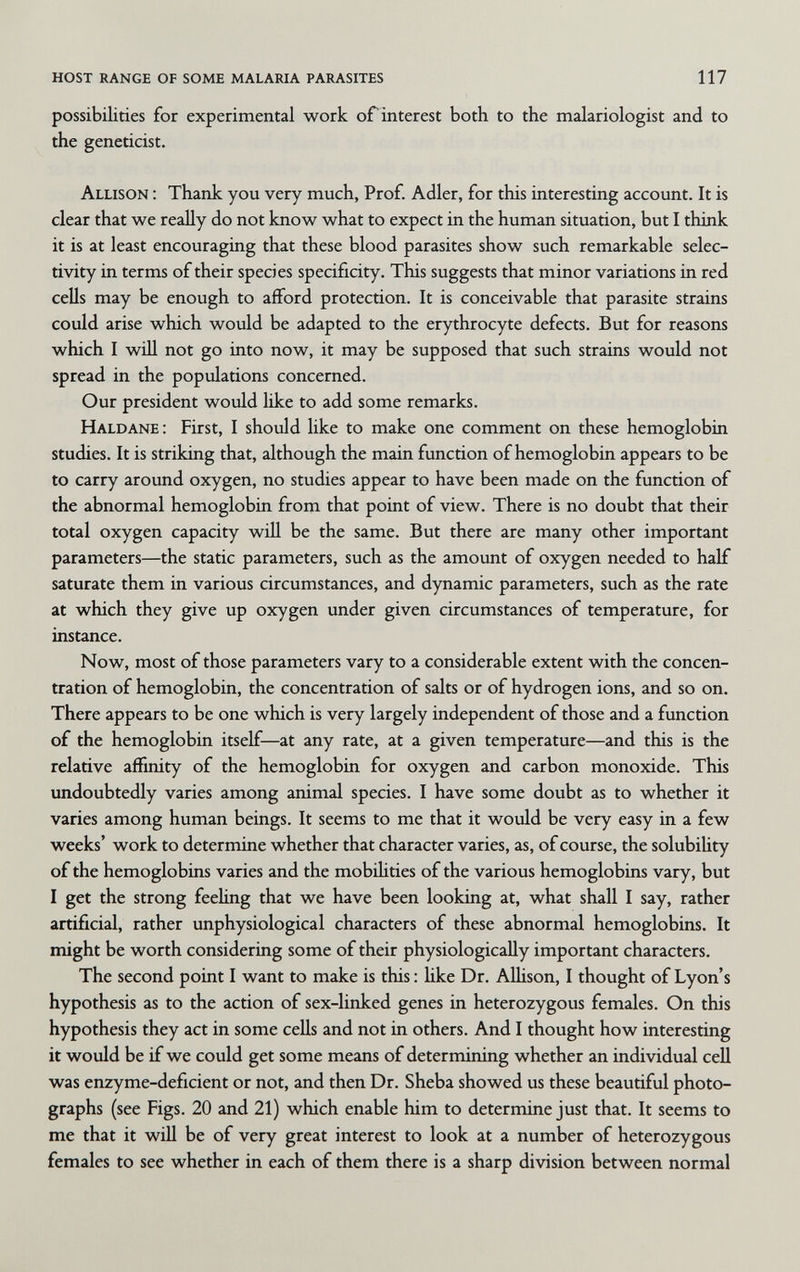 host range of some malaria parasites 117 possibilities for experimental work orinterest both to the malariologist and to the geneticist. Allison : Thank you very much, Prof. Adler, for this interesting account. It is clear that we reaUy do not know what to expect in the human situation, but I think it is at least encouraging that these blood parasites show such remarkable selec¬ tivity in terms of their species specificity. This suggests that minor variations in red cells may be enough to afford protection. It is conceivable that parasite strains could arise which would be adapted to the erythrocyte defects. But for reasons which I win not go into now, it may be supposed that such strains would not spread in the populations concerned. Our president would like to add some remarks. Haldane : First, I should like to make one comment on these hemoglobin studies. It is striking that, although the main function of hemoglobin appears to be to carry around oxygen, no studies appear to have been made on the function of the abnormal hemoglobin from that point of view. There is no doubt that their total oxygen capacity will be the same. But there are many other important parameters—the static parameters, such as the amount of oxygen needed to half saturate them in various circumstances, and dynamic parameters, such as the rate at which they give up oxygen under given circumstances of temperature, for instance. Now, most of those parameters vary to a considerable extent with the concen¬ tration of hemoglobin, the concentration of salts or of hydrogen ions, and so on. There appears to be one which is very largely independent of those and a fimction of the hemoglobin itself—at any rate, at a given temperature—and this is the relative affinity of the hemoglobin for oxygen and carbon monoxide. This undoubtedly varies among animal species. I have some doubt as to whether it varies among human beings. It seems to me that it would be very easy in a few weeks' work to determine whether that character varies, as, of course, the solubility of the hemoglobins varies and the mobihties of the various hemoglobins vary, but I get the strong feehng that we have been looking at, what shall I say, rather artificial, rather unphysiological characters of these abnormal hemoglobins. It might be worth considering some of their physiologically important characters. The second point I want to make is this : Hke Dr. AUison, I thought of Lyon's hypothesis as to the action of sex-linked genes in heterozygous females. On this hypothesis they act in some cells and not in others. And I thought how interesting it would be if we could get some means of determining whether an individual cell was enzyme-deficient or not, and then Dr. Sheba showed us these beautiful photo¬ graphs (see Figs. 20 and 21) which enable him to determine just that. It seems to me that it wiü be of very great interest to look at a number of heterozygous females to see whether in each of them there is a sharp division between normal